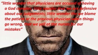 “little wonder that physicians are accused of having
a God complex; little wonder that we are defensive
about our judgements; little wonder the we blame
the patient or the previous physician when things
go wrong, that we yell at the nurses for our
mistakes”
 