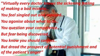 “Virtually every doctor knows the sickening feeling
of making a bad mistake..
You feel singled out and exposed..
You agonise about what to do..
You question your competence..
But fear being discovered..
You know you should confess..
But dread the prospect of potential punishment and
of the patient’s anger”
 