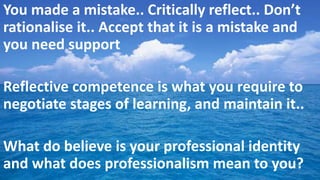 You made a mistake.. Critically reflect.. Don’t
rationalise it.. Accept that it is a mistake and
you need support
Reflective competence is what you require to
negotiate stages of learning, and maintain it..
What do believe is your professional identity
and what does professionalism mean to you?
 