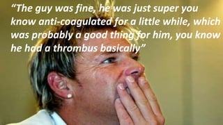 “The guy was fine, he was just super you
know anti-coagulated for a little while, which
was probably a good thing for him, you know
he had a thrombus basically”
 