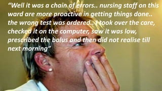 “Well it was a chain of errors.. nursing staff on this
ward are more proactive in getting things done..
the wrong test was ordered.. I took over the care,
checked it on the computer, saw it was low,
prescribed the bolus and then did not realise till
next morning”
 