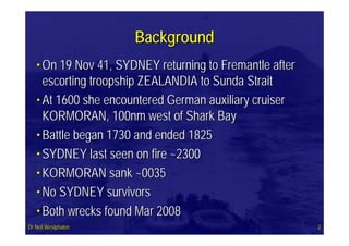 BackgroundBackground
•• On 19 Nov 41, SYDNEY returning to Fremantle afterOn 19 Nov 41, SYDNEY returning to Fremantle after
escorting troopship ZEALANDIA to Sunda Straitescorting troopship ZEALANDIA to Sunda Strait
•• At 1600 she encountered German auxiliary cruiserAt 1600 she encountered German auxiliary cruiser
KORMORAN, 100nm west of Shark BayKORMORAN, 100nm west of Shark Bay
•• Battle began 1730 and ended 1825Battle began 1730 and ended 1825
•• SYDNEY last seen on fire ~2300SYDNEY last seen on fire ~2300
•• KORMORAN sank ~0035KORMORAN sank ~0035
•• No SYDNEY survivorsNo SYDNEY survivors
•• Both wrecks found Mar 2008Both wrecks found Mar 2008
Dr Neil WestphalenDr Neil Westphalen 22
 