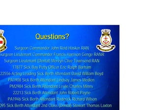 Surgeon CommanderSurgeon Commander John Reid Hasker RANJohn Reid Hasker RAN
SurgeonSurgeon Lieutenant Commander Francis Harrison Genge RANRLieutenant Commander Francis Harrison Genge RANR
Surgeon Lieutenant (Dental)Surgeon Lieutenant (Dental) Mervyn Clive Townsend RANMervyn Clive Townsend RAN
17877 Sick Bay Petty Officer17877 Sick Bay Petty Officer Eric Ralph BarhamEric Ralph Barham
2255622556 Acting Leading Sick Berth AttendantActing Leading Sick Berth Attendant David William BoydDavid William Boyd
PA1908 Sick Berth Attendant Lindsay James MedlenPA1908 Sick Berth Attendant Lindsay James Medlen
PM2984 Sick Berth Attendant Leslie Charles MinnsPM2984 Sick Berth Attendant Leslie Charles Minns
2221322213 Sick Berth Attendant John Robert PayneSick Berth Attendant John Robert Payne
PA1946 Sick Berth AttendantPA1946 Sick Berth Attendant Roderick Richard WilsonRoderick Richard Wilson
095 Sick Berth Attendant095 Sick Berth Attendant 2nd Class2nd Class (Dental) Stewart Thomas Laxton(Dental) Stewart Thomas Laxton
Questions?Questions?
 