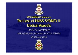 2010 AMMA Conference2010 AMMA Conference
The Loss of HMAS SYDNEY II:The Loss of HMAS SYDNEY II:
Medical AspectsMedical Aspects
CMDR Neil WestphalenCMDR Neil Westphalen
MBBS (Adel), MPH, Dip AvMed, FRACGP, FAFOEMMBBS (Adel), MPH, Dip AvMed, FRACGP, FAFOEM
29 October 201029 October 2010
 