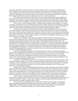 factors that could affect the learners’ attitude such as goals, beliefs, or values. For example, if participating in a
certain computer activity meets the learners’ goals and needs, this might increase the learners’ positive attitude
toward computer usage. The interaction between the learner and the e-learning context is defined by hierarchical
satisfaction. Subsequently, the learners who feel secure and meet his or her primary and higher needs would have a
better attitude towards the process and it would increase his or her e-learning participation.
On the other hand, the learner who doesn’t have his or her lower or primary needs met would likely not
participate in e-learning activities because of the negative attitude towards the technology (Bishop, 2006). When
learners have either positive or negative attitudes towards a new technology, those attitudes directly affect behavior
and therefore the use of the technology, no matter the technology’s level of advance (Liaw, Huang, & Chen, 2007).
There is often a connection between learners’ attitudes and their computer usage experience. Two aspects
of computer experience can be seen to directly affect the learners’ attitude. The first one is the subjective experience,
which relates to the feelings and thoughts of the learners toward their computer usage. The second is the objective
experience, which relates to individual computer interaction (Smith, Caputi, & Rawstorne, 2000).
Sometimes the e-learning context will affect the learners’ already established attitude towards computer
use. When e-learning is used with weak instruction, that can frustrate or lose the learners’ attention. Learners will
have a better attitude regarding e-learning when the instructors meet the learners’ social, personal, and psychological
needs. Social characteristics include the learners’ preferences or attitude towards group or individual work. Personal
characteristics are the learners’ beliefs, attitudes, anxieties, and motivations. Psychological characteristics are things
like the learners’ age or gender (Liaw, 2004).
Another way of seeing this idea is addressed by Federico (2000). In his study on learning styles and
network-based instruction he found, “students with assimilating and accommodating learning styles demonstrated
significantly more agreeable attitudes toward varied aspects of network-based instruction than students with
converging and diverging learning styles” (Federico, 2000, p. 359). What this means for learners using e-learning is
that those who are more adept at abstract conceptualization will produce a more favorable attitude than individuals
who prefer concrete experiences. An explanation for this is provided by Liaw (2004), stating that e-learning is a
more independent and autonomous environment. Subsequently, it would stand to reason that an abstract learner
would find this appealing while a concrete one would not, since the concrete learner would be more favorable to a
structured, traditional learning environment.
Jones and Issroff (2005) argued that social emotional issues must also be considered when studying e-
learning. They suggested that the technology must be safe for learning or, in the case of on-line communities safe for
disclosure to be rewarding for the learners. This means that if the learner does not feel secure with using the
technology, they will not trust it and therefore not be able to develop or divulge their emotions in an e-learning
capacity. This would hinder them reaching any emotional goals that they were using e-learning to fulfill and so the
exercise of using the technology would be useless.
According to Crook (2000), education in both a traditional and e-learning setting is far more effective when
collaboration between students is used, such as in computer-mediated conferencing or on-line communication. His
main point is that to be collaborative one must be motivated to interact and cooperate. Subsequently, for e-learning
to be effective, the learner must be motivated to use it and motivated to collaborate with his or her peers and
teachers to use the technology effectively.
Tseng, Chiang, and Hsu (2008) studied student satisfaction in using e-learning to solve problems and found
that the satisfaction was much lower at the beginning because the learners had to be taught the new way of learning
while trying to solve the problem at the same time. However, when teaching assistants were introduced to help the
learners with understanding the new e-learning the satisfaction went up. They believed this was due to the learners
being able to collaborate and discuss their problems with the teaching assistants. This shows that e-learning can
become a useful resource even to those who dislike it at first, as long as the reasons they dislike it are addressed.
With so many new options becoming available to learners, e-learning is going to continue to grow.
Learners who are reluctant to try this technology are going to find themselves at a disadvantage. By addressing some
of the factors that affect a learners’ desire to use e-learning, even those that prefer traditional instruction can be
made comfortable and capable in regards to this new trend.
The current study investigated instructors’ and learners’ attitudes toward e-learning. For both groups,
reports of technology experience and attitudes toward e-learning were collected. In addition to viewing these
independently, the relationship between reported technology experience and attitudes toward e-learning were
examined. Finally, it was possible to compare some of the instructor and learner attitudes.
5
 