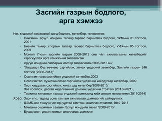 Нэг. Үндэсний хэмжээний цогц бодлого, хөтөлбөр, төлөвлөгөө:
• Нийгмийн эрүүл мэндийн талаар төрөөс баримтлах бодлого, УИХ-ын 81 тогтоол,
2001
• Биеийн тамир, спортын талаар төрөөс баримтлах бодлого, УИХ-ын 95 тогтоол,
2009
• Монгол Улсын засгийн газрын 2008-2012 оны үйл ажиллагааны хөтөлбөрийг
хэрэгжүүлэх арга хэмжээний төлөвлөгөө
• Эрүүл мэндийн салбарын мастер төлөвлөгөө /2006-2015 он/,
• “Халдварт бус өвчнөөс сэргийлэх, хянах үндэсний хөтөлбөр, Засгийн газрын 246
тогтоол (2006-2013)”
• Осол гэмтлээс сэргийлэх үндэсний хөтөлбөр,2002
• Осол гэмтэл, хүчирхийллээс сэргийлэх үндэсний хоёрдугаар хөтөлбөр, 2009
• Хорт хавдраас сэргийлэх, хянах дэд хөтөлбөр/2008-2013/
Зөв хооллох, дасгал хөдөлгөөнийг дэмжих үндэсний стратеги (2010-2021) ,
• Тамхины хяналтын талаар үндэсний хэмжээнд хийх ажлын төлөвлөгөө (2011-2014)
Хоёр. Олон улс, гадаад орны хамтын ажиллагаа, дэмжлэгийг сайжруулах:
• ДЭМБ-аас гишүүн улс орнуудтай хамтран ажиллах стратеги, 2010-2015
• Мянганы сорилтын сангийн Эрүүл мэндийн төсөл /2008-2013/
• Бусад олон улсын хамтын ажиллагаа, дэмжлэг
 