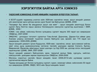 ХЭРЭГЖҮҮЛЖ БАЙГАА АРГА ХЭМЖЭЭ
• ҮНДЭСНИЙ ХЭМЖЭЭНД ХҮНИЙ НӨӨЦИЙН ЧАДАВХИ БҮРДҮҮЛЭХ ТАЛААР:
• 4 БОЭТ-үүдийн чадамжид үнэлгээ хийн ХБӨ-өөс сэргийлэх хянах, эрүүл мэндийг дэмжих
үйл ажиллагааг арга зүйгээр хангах үүрэг бүхий төв байгуулсан /ДЭМБ, 2006/
• ”Халдварт бус өвчин ба амьдралын эрүүл хэв маяг” - эрүүл мэндийн ажилтнууд болон
сургагч багш бэлтгэх гарын авлагыг боловсруулж хэвлүүлэн сургалтад ашигласан / ЭМЯ,
ДЭМБ, 2006 /
• НЭМХ –ээс аймаг, нийслэлд богино хугацааны сургалт явуулж 300 гаруй хүн хамрагдсан
/ЭМДСан, 2007-2009/
• ЭМШУИС дотоодын тэтгэлэгт сургалтыг Говь-Алтай, Дорноговь, Дархан-Уул аймаг дахь
Анагаах ухааны коллежийг түшиглэн зохион байгуулж сум, өрхийн эмч 170 гаруй хүн
хамрагдсан / 2006-2009, ДЭМБ/.
• Эрүүл мэндийг дэмжигч орчин бүрдүүлэх, ХБӨ-нөөс сэргийлэх, хянах арга хэмжээг нийгэм,
хамт олны дунд идэвхижүүлэхэд чиглэсэн төслийн уралдаан зарлаж Сэлэнгэ, Булган,
Өвөрхангай, Өмнөговь аймгуудын төсөл шалгарч тус бүр 5000 ам. доллар олгон төслүүдийг
хэрэгжүүлэв / ДЭМБ, ЭМЯ, 2007-2008/
• Эрүүл мэндийг дэмжигч байгууллага, архи, тамхигүй ажлын байр, сургууль, нийтлэл,
нэвтрүүлгийн уралдаан зарлан хэрэгжүүлсэн /ЭМДСан, 2006-2008/
• Мянганы сорилтын сангийн Эрүүл мэндийн төсөл /2008-2013/-ийн шугамаар сургалт,
сурталчилгаа явуулж байна
• Гадаад орнуудад урт богино хугацааны сургалт, хурал, семинарт аймаг, нийслэлийн 50 гаруй
хүн хамрагдсан /ДЭМБ, ЭМДС, МСС-ийн Эрүүл мэндийн төсөл/
•
 