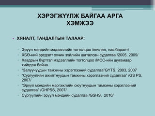 ХЭРЭГЖҮҮЛЖ БАЙГАА АРГА
ХЭМЖЭЭ
• ХЯНАЛТ, ТАНДАЛТЫН ТАЛААР:
▫ Эрүүл мэндийн мэдээллийн тогтолцоо /өвчлөл, нас баралт/
▫ ХБӨ-ний эрсдэлт хүчин зүйлийн шаталсан судалгаа /2005, 2009/
▫ Хавдрын бүртгэл мэдээллийн тогтолцоо /МСС-ийн шугамаар
хийгдэж байна.
▫ “Залуучуудын тамхины хэрэглээний судалгаа”GYTS, 2003, 2007
▫ “Сургуулийн ажилтнуудын тамхины хэрэглээний судалгаа” /GS PS,
2007/
▫ “Эрүүл мэндийн мэргэжлийн оюутнуудын тамхины хэрэглээний
судалгаа” /GHPSS, 2007/
▫ Сургуулийн эрүүл мэндийн судалгаа /GSHS, 2010/
 