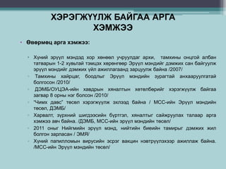 ХЭРЭГЖҮҮЛЖ БАЙГАА АРГА
ХЭМЖЭЭ
• Өвөрмөц арга хэмжээ:
• Хүний эрүүл мэндэд хор хөнөөл учруулдаг архи, тамхины онцгой албан
татварын 1-2 хувьтай тэмцэх хөрөнгөөр Эрүүл мэндийг дэмжих сан байгуулж
эрүүл мэндийг дэмжих үйл ажиллагаанд зарцуулж байна /2007/
▫ Тамхины хайрцаг, боодлыг Эрүүл мэндийн зурагтай анхааруулгатай
болгосон /2010/
▫ ДЭМБ/ОУЦЭА-ийн хавдрын хяналтын хөтөлбөрийг хэрэгжүүлж байгаа
загвар 8 орны нэг болсон /2010/
▫ “Чимх давс” төсөл хэрэгжүүлж эхлээд байна / МСС-ийн Эрүүл мэндийн
төсөл, ДЭМБ/
▫ Харвалт, зүрхний шигдээсийн бүртгэл, хяналтыг сайжруулах талаар арга
хэмжээ авч байна. /ДЭМБ, МСС-ийн эрүүл мэндийн төсөл/
▫ 2011 оныг Нийгмийн эрүүл мэнд, нийтийн биеийн тамирыг дэмжих жил
болгон зарласан / ЭМЯ/
▫ Хүний папилломын вирусийн эсрэг вакцин нэвтрүүлэхээр ажиллаж байна.
/МСС-ийн Эрүүл мэндийн төсөл/
 