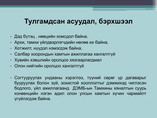 Тулгамдсан асуудал, бэрхшээл
• Дэд бүтэц , нөөцийн хомсдол байна.
• Архи, тамхи үйлдвэрлэгчдийн нөлөө их байна.
• Хотжилт, нүүдэл нэмэгдэж байна.
• Салбар хоорондын хамтын ажиллагаа хангалтгүй
• Хувийн хэвшлийн оролцоо хязгаарлагдмал
• Олон нийтийн оролцоо хангалтгүй
• Согтууруулах ундааны хэрэглээ, түүний сөрөг үр дагаварыг
бууруулах болон зүй, зохистой хооллолтыг дэмжихэд чиглэсэн
бодлого, үйл ажиллагаанд ДЭМБ-ын Тамхины хяналтын суурь
конвенцийн нэгэн адил олон улсын хамтын хүчин чармайлт
үгүйлэгдэж байна.
 