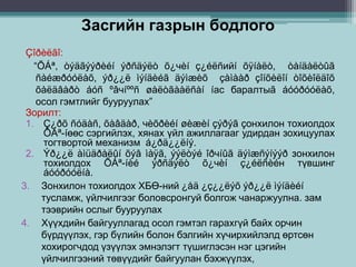 Засгийн газрын бодлого
Çîðèëãî:
“ÕÁª, òýäãýýðèéí ýðñäýëò õ¿чèí ç¿éëñийí õÿíàëò, òàíäàëòûã
ñàéæðóóëàõ, ýð¿¿ë ìýíäèéã äýìæèõ çàìààð çîíõèëîí òîõèîëäîõ
õàëäâàðò áóñ ºâчíººñ øàëòãààëñàí íас баралтыã áóóðóóëàõ,
осол гэмтлийг бууруулах”
Зорилт:
1. Ç¿ðõ ñóäàñ, õàâäàð, чèõðèéí øèæèí çýðýã çонхилон тохиолдох
ÕÁª-íөөс сэргийлэх, хянах үйл ажиллагааг удирдан зохицуулах
тогтвортой механизм á¿ðä¿¿ëíý.
2. Ýð¿¿ë àìüäðàëûí õýâ ìàÿã, ýýëòýé îðчíûã äýìæñýíýýð зонхилон
тохиолдох ÕÁª-íèé ýðñäýëò õ¿чèí ç¿éëñèéн түвшинг
áóóðóóëíà.
3. Зонхилон тохиолдох ХБӨ-ний ¿åä ¿ç¿¿ëýõ ýð¿¿ë ìýíäèéí
тусламж, үйлчилгээг боловсронгуй болгож чанаржуулна. зам
тээврийн ослыг бууруулах
4. Хүүхдийн байгууллагад осол гэмтэл гарахгүй байх орчин
бүрдүүлэх, гэр бүлийн болон бэлгийн хүчирхийлэлд өртсөн
хохирогчдод үзүүлэх эмнэлэгт түшиглэсэн нэг цэгийн
үйлчилгээний төвүүдийг байгуулан бэхжүүлэх,
 