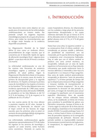 Recomendaciones de actuación en la atención
                                                      primaria en la enfermedad cerebrovascular




                                                     1. Introducción
Este documento tiene como objetivo ser una          costes hospitalarios directos, los relacionados
ayuda para el tratamiento de las enfermedades       con los cuidados a largo plazo de las personas
cerebrovasculares en nuestro medio. No              supervivientes discapacitadas y los costes
pretende cumplir los exigentes requisitos           indirectos derivados de que al menos el 25 %
metodológicos propios de una guía de práctica       de las afectadas están en edad laboral, el coste
clínica, pero todas las recomendaciones que         global alcanza entre el 3 % y el 4 % del gasto
se recogen están basadas en la evidencia            sanitario total.
disponible actualmente.
                                                    Hasta hace unos años, la isquemia cerebral —y
La Organización Mundial de la Salud                 su consecuencia ﬁnal, el infarto cerebral— era
deﬁne el ictus como un síndrome clínico,            considerada un proceso estable y deﬁnitivo,
presumiblemente de origen vascular, que se          sin posibilidad de tratamiento una vez
caracteriza por el desarrollo rápido de signos      instaurado, por lo que las demoras diagnóstica
de afectación neurológica focal —algunas veces      y terapéutica eran circunstancias habituales.
global— y que dura más de 24 horas o conduce        Hoy se sabe que con el infarto cerebral se
a la muerte.                                        produce una zona central necrótica, no
                                                    recuperable, rodeada por un área de tejido
La enfermedad cerebrovascular es uno de             isquémico no funcionante con un ﬂujo reducido
los motivos más frecuentes de asistencia            críticamente que puede evolucionar hacia la
neurológica urgente y constituye un serio           necrosis deﬁnitiva e irreversible o bien hacia la
problema de salud pública. Según la                 recuperación si se restaura el ﬂujo sanguíneo.
Organización Mundial de la Salud, en los países     Esta zona de tejido cerebral potencialmente
occidentales es la tercera causa de muerte, la      recuperable se denomina “zona de penumbra
primera de discapacidad grave y la segunda          isquémica”,5 y el breve periodo de tiempo del
de demencia. En España constituye la primera        que se dispone para restaurar el ﬂujo sanguíneo
causa de mortalidad en las mujeres y la tercera     e instaurar medidas de neuroprotección se
en los hombres.2 En las Islas Baleares tiene una    denomina “ventana terapéutica”. No se sabe
incidencia aproximada de 1.900 casos nuevos         exactamente la duración de este periodo ni,
por año. Según los datos del estudio CORSAIB,       por tanto, el margen de maniobra para actuar
la prevalencia en las Islas Baleares es del 7,2     y conseguir la reperfusión con el tratamiento
% (5 % de hombres, 2,2 % de mujeres) en la          especíﬁco (ﬁbrinolisis). Pero, de acuerdo
población de 35 a 75 años.3                         con los ensayos clínicos realizados hasta
                                                    ahora, se ha establecido un límite de 6 horas
Las tres cuartas partes de los ictus afectan        para considerar la posibilidad de aplicar una
a pacientes mayores de 65 años. Aunque la           ﬁbrinolisis intravenosa. Aunque el límite es de
incidencia ha disminuido en relación con            3 horas según la indicación de la ﬁcha técnica
el mejor control de los factores de riesgo          de la alteplasa, basándose en los resultados del
vascular, para los próximos años se prevé un        estudio ECASS-3 se puede prolongar hasta 4,5
aumento de esta patología debido al progresivo      horas, e incluso hasta 6 horas si se detecta un
envejecimiento de la población.4                    área de penumbra isquémica en la tomografía
                                                    computarizada de perfusión. Durante este
Las enfermedades cerebrovasculares agudas           periodo también es imprescindible mantener
representan aproximadamente el 75 % de todos        la homeostasis (control estricto de la glucemia,
los ingresos en los servicios de neurología y       la temperatura, la oxigenación y la presión
suponen un coste enorme, tanto humano               arterial).
como económico. Teniendo en cuenta los

                                                                                                        11
 