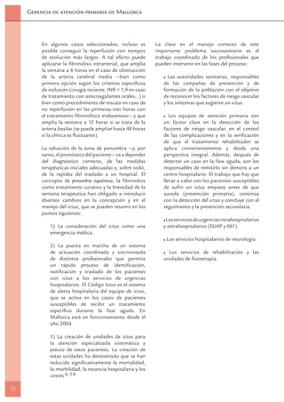 Gerencia de atención primaria de Mallorca




          En algunos casos seleccionados, incluso es          La clave en el manejo correcto de este
          posible conseguir la reperfusión con tiempos        importante problema sociosanitario es el
          de evolución más largos. A tal efecto puede         trabajo coordinado de los profesionales que
          aplicarse la ﬁbrinolisis intrarterial, que amplía   pueden intervenir en las fases del proceso:
          la ventana a 6 horas en el caso de obstrucción
          de la arteria cerebral media —bien como                  Las autoridades sanitarias, responsables
          primera opción según los criterios especíﬁcos          de las campañas de prevención y de
          de inclusión (cirugía reciente, INR < 1,9 en caso      formación de la población con el objetivo
          de tratamiento con anticoagulantes orales…) o          de reconocer los factores de riesgo vascular
          bien como procedimiento de rescate en caso de          y los síntomas que sugieren un ictus.
          no reperfusión en las primeras tres horas con
          el tratamiento ﬁbrinolítico endovenoso— y que             Los equipos de atención primaria son
          amplía la ventana a 12 horas si se trata de la         un factor clave en la detección de los
          arteria basilar (se puede ampliar hasta 48 horas       factores de riesgo vascular, en el control
          si la clínica es ﬂuctuante).                           de las complicaciones y en la veriﬁcación
                                                                 de que el tratamiento rehabilitador se
          La salvación de la zona de penumbra —y, por            aplica convenientemente y desde una
          tanto, el pronóstico del paciente— va a depender       perspectiva integral. Además, después de
          del diagnóstico correcto, de las medidas               detectar un caso en la fase aguda, son los
          terapéuticas iniciales adecuadas y, sobre todo,        responsables de remitirlo sin demora a un
          de la rapidez del traslado a un hospital. El           centro hospitalario. El trabajo que hay que
          concepto de penumbra isquémica, la ﬁbrinolisis         llevar a cabo con los pacientes susceptibles
          como tratamiento curativo y la brevedad de la          de sufrir un ictus empieza antes de que
          ventana terapéutica han obligado a introducir          suceda (prevención primaria), continúa
          diversos cambios en la concepción y en el              con la detección del ictus y concluye con el
          manejo del ictus, que se pueden resumir en los         seguimiento y la prevención secundaria.
          puntos siguientes:
                                                                  Los servicios de urgencias intrahospitalarios
             1) La consideración del ictus como una              y extrahospitalarios (SUAP y 061).
             emergencia médica.
                                                                  Los servicios hospitalarios de neurología.
             2) La puesta en marcha de un sistema
             de actuación coordinada y sincronizada                Los servicios de rehabilitación y las
             de distintos profesionales que permita              unidades de ﬁsioterapia.
             un rápido proceso de identiﬁcación,
             notiﬁcación y traslado de los pacientes
             con ictus a los servicios de urgencias
             hospitalarios. El Código Ictus es el sistema
             de alerta hospitalaria del equipo de ictus,
             que se activa en los casos de pacientes
             susceptibles de recibir un tratamiento
             especíﬁco durante la fase aguda. En
             Mallorca está en funcionamiento desde el
             año 2004.

             3) La creación de unidades de ictus para
             la atención especializada sistemática y
             precoz de estos pacientes. La creación de
             estas unidades ha demostrado que se han
             reducido signiﬁcativamente la mortalidad,
             la morbilidad, la estancia hospitalaria y los
             costes.6, 7, 8

12
 