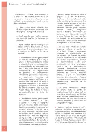 Gerencia de atención primaria de Mallorca




          La ISQUEMIA CEREBRAL hace referencia a                 Lacunar: infarto de tamaño lesional
          la alteración del encéfalo secundaria a un           pequeño (< 15 mm de diámetro),
          trastorno en el aporte circulatorio, ya sea          localizado en el territorio de distribución
          cualitativo o cuantitativo, que puede tener las      de las arteriolas perforantes cerebrales,
          formas siguientes:                                   que clínicamente ocasiona un síndrome
                                                               lacunar (hemiparesia motora pura,
             a) Global: cuando resulta afectado todo           síndrome sensitivo puro, síndrome
             el encéfalo (por ejemplo, secundaria a un         sensitivo      motriz,         hemiparesia
             shock grave o a una parada cardiaca).             atáxica y disartria - mano torpe) en
                                                               pacientes con hipertensión arterial
             b) Focal: cuando solo resulta afectada            y otros factores de riesgo vascular.
             una zona del encéfalo. Se distinguen las          La ausencia de alteraciones en la
             siguientes:                                       tomografía computarizada no excluye
                                                               el diagnóstico de infarto lacunar.
                 Infarto cerebral: déﬁcit neurológico de
               más de 24 horas de duración que indica             De causa rara: infarto de tamaño
               la presencia de una necrosis tisular. Según     pequeño, mediano o grande, en
               su etiología, se clasiﬁca de la manera          el territorio cortical o subcortical,
               siguiente:                                      carotídeo o vertebrobasilar, en
                                                               un paciente sin factores de riesgo
                   Aterotrombótico: infarto generalmente       vascular en el cual se ha descartado
                 de tamaño mediano (1,5-3 cm) o                un infarto cardioembólico, lacunar
                 grande (> 3 cm), de topografía cortical       o aterotrombótico. Suele estar
                 o subcortical, en el territorio carotídeo     ocasionado por una arteriopatía
                 o vertebrobasilar, en un paciente con         distinta    de    la   arteriosclerótica
                 uno o con varios factores de riesgo           (displasia    ﬁbromuscular,     ectasias
                 cardiovascular.     Es     imprescindible     arteriales, enfermedad de Moyamoya,
                 la presencia de arteriosclerosis              síndrome de Sneddon, disección
                 clínicamente generalizada (coexistencia       arterial…) o por una enfermedad
                 de     cardiopatía     isquémica      y/o     sistémica (conectivopatía, infección,
                 enfermedad vascular periférica) o la          neoplasia, síndrome mieloproliferativo,
                 demostración por medio de técnicas            metabolopatía, trastorno de la
                 invasivas (angiografía) o no invasivas        coagulación...).
                 (Doppler) de oclusión o estenosis en
                 las arterias cerebrales (> 50 %, o < 50           De causa indeterminada: infarto
                 % con más de dos factores de riesgo)          de tamaño medio o grande, de
                 correlacionable con la clínica del            localización cortical o subcortical, en
                 paciente.                                     el territorio carotídeo o vertebrobasilar,
                                                               en el cual —tras un estudio diagnóstico
                   Cardioembólico: infarto generalmente        exhaustivo— han sido descartados los
                 de tamaño mediano (1,5-3 cm)                  subtipos anteriores o coexiste más de
                 o grande (> 3 cm), de topografía              una posible etiología.
                 cortical, con inicio de los síntomas en
                 la vigilia, presentación instantánea (en        Accidente isquémico transitorio (AIT):
                 minutos) o aguda (en horas) y de la         síndrome clínico que se caracteriza por
                 focalidad neurológica y máximo déﬁcit       la pérdida aguda de funciones cerebrales
                 neurológico en las primeras fases de        focales u oculares, con síntomas que
                 la enfermedad. Para este diagnóstico        duran menos de 24 horas. La mayoría
                 es imprescindible la presencia de una       de los AIT duran entre 5 y 10 minutos. El
                 cardiopatía embolígena demostrada y la      Grupo de Trabajo Norteamericano sobre
                 ausencia de oclusión o estenosis arterial   el AIT (American TIA Working Group) ha
                 signiﬁcativa de manera concomitante.

14
 