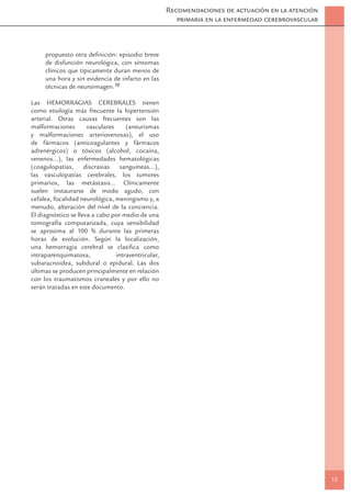 Recomendaciones de actuación en la atención
                                                        primaria en la enfermedad cerebrovascular



     propuesto otra deﬁnición: episodio breve
     de disfunción neurológica, con síntomas
     clínicos que típicamente duran menos de
     una hora y sin evidencia de infarto en las
     técnicas de neuroimagen.10

Las HEMORRAGIAS CEREBRALES tienen
como etiología más frecuente la hipertensión
arterial. Otras causas frecuentes son las
malformaciones        vasculares     (aneurismas
y malformaciones arteriovenosas), el uso
de fármacos (anticoagulantes y fármacos
adrenérgicos) o tóxicos (alcohol, cocaína,
venenos...), las enfermedades hematológicas
(coagulopatías,      discrasias    sanguíneas...),
las vasculopatías cerebrales, los tumores
primarios, las metástasis... Clínicamente
suelen instaurarse de modo agudo, con
cefalea, focalidad neurológica, meningismo y, a
menudo, alteración del nivel de la conciencia.
El diagnóstico se lleva a cabo por medio de una
tomografía computarizada, cuya sensibilidad
se aproxima al 100 % durante las primeras
horas de evolución. Según la localización,
una hemorragia cerebral se clasiﬁca como
intraparenquimatosa,             intraventricular,
subaracnoidea, subdural o epidural. Las dos
últimas se producen principalmente en relación
con los traumatismos craneales y por ello no
serán tratadas en este documento.




                                                                                                    15
 