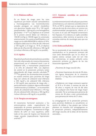 Gerencia de atención primaria de Mallorca




          3.1.4. Diabetes mellitus                              3.1.7. Estenosis carotídea en pacientes
                                                                asintomáticos
          Es un factor de riesgo para los ictus
          isquémicos por lesión vascular aterosclerótica        La endarterectomía está indicada para pacientes
          y microangiopática. Las recomendaciones               asintomáticos y con estenosis carotídea entre el
          actuales persiguen un control metabólico              70 % y el 99 %, siempre que su expectativa de
          con glucemias basales entre 70 y 130 mg/dl,           vida sea de más de cinco años y en centros con
          postprandiales < 180 mg/dl y una hemoglobina          morbimortalidad perioperatoria inferior al 3
          glicosilada < 7 %.23 Los objetivos en el control      % (como es el caso del Hospital Universitario
          de la presión arterial deben ser inferiores a         Son Espases). Si se detecta un soplo carotídeo
          130/80 mmHg (o 140/80 según lo comentado              asintomático, debe remitirse al paciente a las
          anteriormente). En cuanto al perﬁl lipídico, si el    consultas externas de neurología para que sea
          riesgo con la tabla REGICOR es inferior al 10 %,      valorado.
          el objetivo debe estar en cifras de LDL inferiores
          a 130 mg/dl; si el riesgo es 10 %, el objetivo        3.1.8. Ácido acetilsalicílico
          debe ser de cifras de LDL inferiores a 100 mg/dl
          (o incluso inferiores a 80 mg/dl, si es posible).     No se recomienda el uso sistemático de ácido
                                                                acetilsalicílico en la prevención primaria del
          3.1.5. Lípidos                                        ictus (está demostrado que no es eﬁcaz en
                                                                sujetos sanos); aunque cada vez son más
          El grado y la profusión de aterosclerosis carotídea   las controversias, se acepta utilizarlo como
          han sido relacionados de manera directamente          prevención primaria en alguna de las tres
          proporcional con el colesterol total y con el         situaciones siguientes:15, 23
          colesterol LDL, e inversamente proporcional
          a la cifra de colesterol HDL. Los objetivos                Pacientes de riesgo vascular alto.
          de control en la prevención primaria varían
          dependiendo del riesgo vascular calculado.24,             Pacientes hipertensos de más de 50 años,
          25, 26 En general, las recomendaciones actuales          con ligeras elevaciones de la creatinina
          en nuestro entorno para pacientes de riesgo              sérica (> 1,3 mg /dl) o con coexistencia de
          bajo son valores de colesterol total inferiores          diabetes.
          a 200 mg/dl y de colesterol LDL inferiores
          a 130 mg/dl; para pacientes de riesgo alto —              Diabéticos con riesgo coronario superior
          particularmente si padecen alguna enfermedad             al 10 % a 10 años, o varones de más de
          cerebrovascular y/o diabetes—, se recomiendan            50 años o mujeres de más de 60 años
          valores de colesterol total inferiores a 175 mg/         con cualquier otro factor de riesgo mayor
          dl y de colesterol LDL inferiores a 100 mg/dl (o         asociado. No se aconseja para personas de
          incluso inferiores a 80 mg/dl, si es posible).           menos de 30 años y está contraindicado
                                                                   para personas de menos de 21 años.
          3.1.6. Terapia con estrógenos
                                                                La antiagregación en la prevención primaria
          El tratamiento hormonal sustitutivo y los             para pacientes diabéticos es actualmente un
          anticonceptivos orales —especialmente los             asunto de debate y hay grupos que incluso
          preparados de primera generación con gran             plantean no tratarlos con antiagregantes en
          cantidad de estrógenos— incrementan el riesgo         la prevención primaria, independientemente
          relativo de sufrir un ictus isquémico, sobre          del riesgo vascular, de la edad, de los factores
          todo en los casos de mujeres con factores de          asociados…
          riesgo vascular (especialmente hipertensión
          arterial).27




20
 