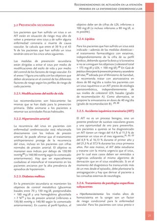 Recomendaciones de actuación en la atención
                                                        primaria en la enfermedad cerebrovascular



3.2 Prevención secundaria                             objetivo debe ser de cifras de LDL inferiores a
                                                      100 mg/dl (o incluso inferiores a 80 mg/dl, si
Los pacientes que han sufrido un ictus o un           es posible).
AIT están en situación de riesgo muy alto de
volver a presentar otro ictus y de sufrir alguna      3.2.4. Lípidos
enfermedad coronaria o muerte de causa
vascular. Se calcula que entre el 30 % y el 43        Para los pacientes que han sufrido un ictus está
% de los pacientes que han sufrido un ictus           indicado —además de las medidas dietéticas—
tendrán otro en los cinco años siguientes.            el tratamiento farmacológico con estatinas,
                                                      independientemente de la cifra de su perﬁl
Las medidas de prevención secundaria                  lipídico, debiendo ajustar la dosis y/o la estatina
están dirigidas a evitar el ictus por medio de        si no se consiguen los objetivos (colesterol total
modiﬁcaciones del estilo de vida y por medio          < 175 mg/dl y LDL < 100 mg/dl).26 En Guía de
del control de los factores de riesgo vascular. En    práctica clínica para la prevención primaria y secundaria
el anexo 1 ﬁgura una tabla con los objetivos que      del ictus,28 editada por el Ministerio de Sanidad,
deben alcanzarse en el control de los diferentes      se recomienda tratar con atorvastatina en
factores de riesgo según los perﬁles de riesgo de     dosis de 80 mg/día a todos los pacientes con
cada paciente.                                        un ictus isquémico o un AIT previo de etiología
                                                      aterotrombótica, independientemente de
3.2.1. Modiﬁcaciones del estilo de vida               sus niveles de colesterol LDL basales (grado
                                                      de recomendación A). Como alternativa, se
Las recomendaciones son básicamente las               propone la simvastatina en dosis de 40 mg/día
mismas que se han dado para la prevención             (grado de recomendación B). 29, 30
primaria. Debe animarse a los pacientes a
retomar sus actividades físicas habituales.           3.2.5. Accidente isquémico transitorio (AIT)

3.2.2. Hipertensión arterial                          El AIT no es un proceso benigno, sino un
                                                      potente predictor de sucesos vasculares graves
La recurrencia del ictus en pacientes con             y una oportunidad de oro para prevenirlos.
enfermedad cerebrovascular está relacionada           Los pacientes a quienes se ha diagnosticado
directamente con los índices de presión               un AIT tienen un riesgo del 4,4 % al 11,5 % de
arterial. Se puede aﬁrmar que el tratamiento          presentar un ictus en el mes siguiente,31, 32, 33
antihipertensivo protege de la recurrencia            del 6,9 % al 16,13 % durante el primer año y
del ictus, incluso en los pacientes con cifras        del 21,3 % al 37,3 % durante los cinco primeros
normales de presión arterial. El objetivo es          años. Por este motivo, el AIT debe estudiarse
mantener esos índices por debajo de 130/80            y tratarse con la misma urgencia que el ictus,
mmHg28 (o 140/80 mmHg según lo comentado              por lo cual esos casos deben ser remitidos a
anteriormente). Hay que ser especialmente             urgencias utilizando el mismo algoritmo de
cuidadoso al intensiﬁcar el tratamiento en los        derivación que en el ictus establecido. Si en el
pacientes ancianos por la alta prevalencia de         momento del diagnóstico ha transcurrido más
episodios de hipotensión.                             de un mes desde el episodio, debe plantearse la
                                                      antiagregación y hay que derivar al paciente a
3.2.3. Diabetes mellitus                              las consultas externas de neurología.

En la prevención secundaria se mantienen los          3.2.6. Tratamiento de patologías especíﬁcas
objetivos de control metabólico (glucemias            subyacentes
basales entre 70 y 130 mg/dl, postprandiales
< 180 mg/dl y una hemoglobina glicosilada               Hiperhomocisteinemia: los niveles altos de
< 7 %23 y los de presión arterial (inferiores a       homocisteína en la sangre son un factor
130/80 mmHg o 140/80 según lo comentado               de riesgo condicional para la enfermedad
anteriormente). En cuanto al perﬁl lipídico, el       vascular. Para los pacientes con ictus previo e


                                                                                                                  21
 