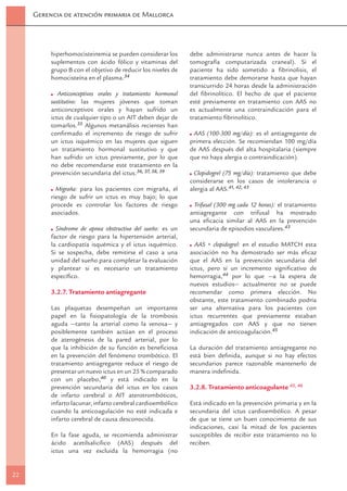 Gerencia de atención primaria de Mallorca




          hiperhomocisteinemia se pueden considerar los       debe administrarse nunca antes de hacer la
          suplementos con ácido fólico y vitaminas del        tomografía computarizada craneal). Si el
          grupo B con el objetivo de reducir los niveles de   paciente ha sido sometido a ﬁbrinolisis, el
          homocisteína en el plasma.34                        tratamiento debe demorarse hasta que hayan
                                                              transcurrido 24 horas desde la administración
             Anticonceptivos orales y tratamiento hormonal    del ﬁbrinolítico. El hecho de que el paciente
          sustitutivo: las mujeres jóvenes que toman          esté previamente en tratamiento con AAS no
          anticonceptivos orales y hayan sufrido un           es actualmente una contraindicación para el
          ictus de cualquier tipo o un AIT deben dejar de     tratamiento ﬁbrinolítico.
          tomarlos.35 Algunos metanálisis recientes han
          conﬁrmado el incremento de riesgo de sufrir          AAS (100-300 mg/día): es el antiagregante de
          un ictus isquémico en las mujeres que siguen        primera elección. Se recomiendan 100 mg/día
          un tratamiento hormonal sustitutivo y que           de AAS después del alta hospitalaria (siempre
          han sufrido un ictus previamente, por lo que        que no haya alergia o contraindicación).
          no debe recomendarse este tratamiento en la
          prevención secundaria del ictus.36, 37, 38, 39       Clopidogrel (75 mg/día): tratamiento que debe
                                                              considerarse en los casos de intolerancia o
            Migraña: para los pacientes con migraña, el       alergia al AAS.41, 42, 43
          riesgo de sufrir un ictus es muy bajo; lo que
          procede es controlar los factores de riesgo           Trifusal (300 mg cada 12 horas): el tratamiento
          asociados.                                          antiagregante con trifusal ha mostrado
                                                              una eﬁcacia similar al AAS en la prevención
            Síndrome de apnea obstructiva del sueño: es un    secundaria de episodios vasculares.43
          factor de riesgo para la hipertensión arterial,
          la cardiopatía isquémica y el ictus isquémico.        AAS + clopidogrel: en el estudio MATCH esta
          Si se sospecha, debe remitirse el caso a una        asociación no ha demostrado ser más eﬁcaz
          unidad del sueño para completar la evaluación       que el AAS en la prevención secundaria del
          y plantear si es necesario un tratamiento           ictus, pero sí un incremento signiﬁcativo de
          especíﬁco.                                          hemorragia,44 por lo que —a la espera de
                                                              nuevos estudios— actualmente no se puede
          3.2.7. Tratamiento antiagregante                    recomendar como primera elección. No
                                                              obstante, este tratamiento combinado podría
          Las plaquetas desempeñan un importante              ser una alternativa para los pacientes con
          papel en la ﬁsiopatología de la trombosis           ictus recurrentes que previamente estaban
          aguda —tanto la arterial como la venosa— y          antiagregados con AAS y que no tienen
          posiblemente también actúan en el proceso           indicación de anticoagulación.45
          de aterogénesis de la pared arterial, por lo
          que la inhibición de su función es beneﬁciosa       La duración del tratamiento antiagregante no
          en la prevención del fenómeno trombótico. El        está bien deﬁnida, aunque si no hay efectos
          tratamiento antiagregante reduce el riesgo de       secundarios parece razonable mantenerlo de
          presentar un nuevo ictus en un 25 % comparado       manera indeﬁnida.
          con un placebo,40 y está indicado en la
          prevención secundaria del ictus en los casos        3.2.8. Tratamiento anticoagulante 45, 46
          de infarto cerebral o AIT aterotrombóticos,
          infarto lacunar, infarto cerebral cardioembólico    Está indicado en la prevención primaria y en la
          cuando la anticoagulación no esté indicada e        secundaria del ictus cardioembólico. A pesar
          infarto cerebral de causa desconocida.              de que se tiene un buen conocimiento de sus
                                                              indicaciones, casi la mitad de los pacientes
          En la fase aguda, se recomienda administrar         susceptibles de recibir este tratamiento no lo
          ácido acetilsalicílico (AAS) después del            reciben.
          ictus una vez excluida la hemorragia (no


22
 