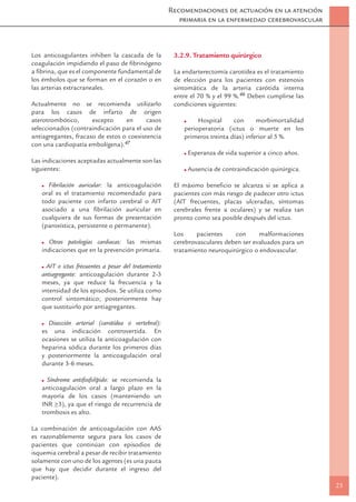 Recomendaciones de actuación en la atención
                                                         primaria en la enfermedad cerebrovascular



Los anticoagulantes inhiben la cascada de la           3.2.9. Tratamiento quirúrgico
coagulación impidiendo el paso de ﬁbrinógeno
a ﬁbrina, que es el componente fundamental de          La endarterectomía carotídea es el tratamiento
los émbolos que se forman en el corazón o en           de elección para los pacientes con estenosis
las arterias extracraneales.                           sintomática de la arteria carótida interna
                                                       entre el 70 % y el 99 %.46 Deben cumplirse las
Actualmente no se recomienda utilizarlo                condiciones siguientes:
para los casos de infarto de origen
aterotrombótico,      excepto     en      casos                Hospital     con      morbimortalidad
seleccionados (contraindicación para el uso de            perioperatoria (ictus o muerte en los
antiagregantes, fracaso de estos o coexistencia           primeros treinta días) inferior al 5 %.
con una cardiopatía embolígena).47
                                                           Esperanza de vida superior a cinco años.
Las indicaciones aceptadas actualmente son las
siguientes:                                                Ausencia de contraindicación quirúrgica.

     Fibrilación auricular: la anticoagulación         El máximo beneﬁcio se alcanza si se aplica a
   oral es el tratamiento recomendado para             pacientes con más riesgo de padecer otro ictus
   todo paciente con infarto cerebral o AIT            (AIT frecuentes, placas ulceradas, síntomas
   asociado a una ﬁbrilación auricular en              cerebrales frente a oculares) y se realiza tan
   cualquiera de sus formas de presentación            pronto como sea posible después del ictus.
   (paroxística, persistente o permanente).
                                                       Los     pacientes    con      malformaciones
      Otras patologías cardiacas: las mismas           cerebrovasculares deben ser evaluados para un
   indicaciones que en la prevención primaria.         tratamiento neuroquirúrgico o endovascular.

     AIT o ictus frecuentes a pesar del tratamiento
   antiagregante: anticoagulación durante 2-3
   meses, ya que reduce la frecuencia y la
   intensidad de los episodios. Se utiliza como
   control sintomático; posteriormente hay
   que sustituirlo por antiagregantes.

     Disección arterial (carotídea o vertebral):
   es una indicación controvertida. En
   ocasiones se utiliza la anticoagulación con
   heparina sódica durante los primeros días
   y posteriormente la anticoagulación oral
   durante 3-6 meses.

     Síndrome antifosfolípido: se recomienda la
   anticoagulación oral a largo plazo en la
   mayoría de los casos (manteniendo un
        _
   INR >3), ya que el riesgo de recurrencia de
   trombosis es alto.

La combinación de anticoagulación con AAS
es razonablemente segura para los casos de
pacientes que continúan con episodios de
isquemia cerebral a pesar de recibir tratamiento
solamente con uno de los agentes (es una pauta
que hay que decidir durante el ingreso del
paciente).
                                                                                                        23
 
