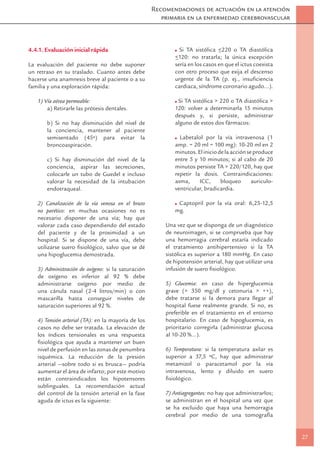 Recomendaciones de actuación en la atención
                                                       primaria en la enfermedad cerebrovascular



4.4.1. Evaluación inicial rápida                                              _
                                                             Si TA sistólica <220 o TA diastólica
                                                           _
                                                           <120: no tratarla; la única excepción
La evaluación del paciente no debe suponer                 sería en los casos en que el ictus coexista
un retraso en su traslado. Cuanto antes debe               con otro proceso que exija el descenso
hacerse una anamnesis breve al paciente o a su             urgente de la TA (p. ej., insuﬁciencia
familia y una exploración rápida:                          cardiaca, síndrome coronario agudo…).

   1) Vía aérea permeable:                                  Si TA sistólica > 220 o TA diastólica >
       a) Retirarle las prótesis dentales.                 120: volver a determinarla 15 minutos
                                                           después y, si persiste, administrar
       b) Si no hay disminución del nivel de               alguno de estos dos fármacos:
       la conciencia, mantener al paciente
       semisentado (45º) para evitar la                      Labetalol por la vía intravenosa (1
       broncoaspiración.                                   amp. = 20 ml = 100 mg): 10-20 ml en 2
                                                           minutos. El inicio de la acción se produce
       c) Si hay disminución del nivel de la               entre 5 y 10 minutos; si al cabo de 20
       conciencia, aspirar las secreciones,                minutos persiste TA > 220/120, hay que
       colocarle un tubo de Guedel e incluso               repetir la dosis. Contraindicaciones:
       valorar la necesidad de la intubación               asma,     ICC,      bloqueo       auriculo-
       endotraqueal.                                       ventricular, bradicardia.

   2) Canalización de la vía venosa en el brazo             Captopril por la vía oral: 6,25-12,5
   no parético: en muchas ocasiones no es                  mg.
   necesario disponer de una vía; hay que
   valorar cada caso dependiendo del estado             Una vez que se disponga de un diagnóstico
   del paciente y de la proximidad a un                 de neuroimagen, si se comprueba que hay
   hospital. Si se dispone de una vía, debe             una hemorragia cerebral estaría indicado
   utilizarse suero ﬁsiológico, salvo que se dé         el tratamiento antihipertensivo si la TA
   una hipoglucemia demostrada.                         sistólica es superior a 180 mmHg. En caso
                                                        de hipotensión arterial, hay que utilizar una
   3) Administración de oxígeno: si la saturación       infusión de suero ﬁsiológico.
   de oxígeno es inferior al 92 % debe
   administrarse oxígeno por medio de                   5) Glucemia: en caso de hiperglucemia
   una cánula nasal (2-4 litros/min) o con              grave (> 350 mg/dl y cetonuria > ++),
   mascarilla hasta conseguir niveles de                debe tratarse si la demora para llegar al
   saturación superiores al 92 %.                       hospital fuese realmente grande. Si no, es
                                                        preferible en el tratamiento en el entorno
   4) Tensión arterial (TA): en la mayoría de los       hospitalario. En caso de hipoglucemia, es
   casos no debe ser tratada. La elevación de           prioritario corregirla (administrar glucosa
   los índices tensionales es una respuesta             al 10-20 %…).
   ﬁsiológica que ayuda a mantener un buen
   nivel de perfusión en las zonas de penumbra          6) Temperatura: si la temperatura axilar es
   isquémica. La reducción de la presión                superior a 37,5 ºC, hay que administrar
   arterial —sobre todo si es brusca— podría            metamizol o paracetamol por la vía
   aumentar el área de infarto; por este motivo         intravenosa, lento y diluido en suero
   están contraindicados los hipotensores               ﬁsiológico.
   sublinguales. La recomendación actual
   del control de la tensión arterial en la fase        7) Antiagregantes: no hay que administrarlos;
   aguda de ictus es la siguiente:                      se administran en el hospital una vez que
                                                        se ha excluido que haya una hemorragia
                                                        cerebral por medio de una tomografía


                                                                                                         27
 