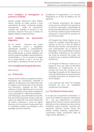 Recomendaciones de actuación en la atención
                                                       primaria en la enfermedad cerebrovascular



4.4.3. Completar el         interrogatorio     al    Actualmente, la organización y los recursos
paciente o a su familia                              hospitalarios en el área de Mallorca son los
                                                     siguientes:
Interesa recoger información sobre hábitos
tóxicos, factores de riesgo vascular y otros              El Hospital Universitario Son Espases
antecedentes de interés —incluyendo posibles            cuenta con una unidad de ictus que permite
traumatismos—, modo de instauración,                    la atención continuada y especializada de
actividad que realizaba el paciente en ese              los pacientes afectados por un ictus durante
momento, evolución hasta que el médico ha               las 24 horas y donde se aplica la ﬁbrinolisis
llegado (mejoría o empeoramiento).                      intravenosa e intrarterial de acuerdo con
                                                        los criterios actuales.
4.4.4. Establecer         una    aproximación
diagnóstica                                               El Hospital Son Llàtzer dispone de una
                                                        unidad de cuidados intermedios para la
En un primer          momento solo puede                atención al ictus en el Área de Medicina
ser sindrómico (ictus) y topográﬁco                     Intensiva para atender a los pacientes con
(distribución carotídea o vertebrobasilar,              ictus conjuntamente con el Servicio de
lateralidad). Si se conoce la patología de              Neurología. Tiene la posibilidad de aplicar
base predisponente, se puede establecer una             la ﬁbrinólisis endovenosa en las primeras
primera sospecha etiológica (aterotrombótica,           tres horas de evolución del cuadro, con
cardioembólica...). Sin un estudio de imagen            un horario que va desde las 8.00 hasta las
no se puede aﬁrmar si hay o no hay una                  22.00 horas.
hemorragia o si ﬁnalmente se trata de un AIT.
                                                          El Hospital de Manacor cuenta con un
4.4.5. Cumplimentar la hoja de derivación               equipo de ictus que aplica la ﬁbrinolisis
                                                        endovenosa en Urgencias-UCI en las
Véase anexo 3.                                          primeras tres horas tras contactar con el
                                                        neurólogo de guardia de Son Espases por
4.5. Derivación                                         medio de videoconferencia; posteriormente
                                                        se traslada al paciente a la unidad de ictus
Hay que remitir sin demora al paciente al centro        de Son Espases.
hospitalario que corresponda, utilizando el
algoritmo de derivación y las indicaciones que            Los pacientes del sector del Hospital
se recogen en este documento. Si los síntomas           Comarcal de Inca son trasladados
son transitorios —sospecha de AIT— debe                 actualmente a Son Espases.
utilizarse el mismo algoritmo que se usa para
el ictus establecido, ya que debe investigarse la    4.6. Tratamiento domiciliario
causa, que puede ser —además de la isquemia—
una hemorragia o una enfermedad no vascular.         Si se opta por el tratamiento domiciliario —a
Hay que derivar el paciente siempre, salvo que       causa de la calidad de vida previa deteriorada,
tenga una calidad de vida previa deteriorada         etc.—, hay que proporcionar al paciente
de manera importante a causa de alguna               apoyo para la nutrición, para el control de los
demencia, de una marcada incapacitación por          esfínteres y en las complicaciones intercurrentes
un multinfarto cerebral, una neoplasia u otra        (trombosis venosa profunda, neumonía por
patología terminal o limitante.                      aspiración, infección urinaria, úlceras por
                                                     presión, hombro doloroso, espasticidad y
                                                     contracturas, caídas, convulsiones, dolor de
                                                     origen central, depresión…).




                                                                                                         29
 