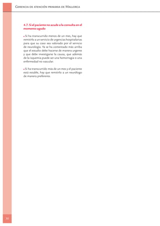 Gerencia de atención primaria de Mallorca




          4.7. Si el paciente no acude a la consulta en el
          momento agudo

           Si ha transcurrido menos de un mes, hay que
          remitirlo a un servicio de urgencias hospitalarias
          para que su caso sea valorado por el servicio
          de neurología. Ya se ha comentado más arriba
          que el estudio debe hacerse de manera urgente
          y que debe investigarse la causa, que además
          de la isquemia puede ser una hemorragia o una
          enfermedad no vascular.

           Si ha transcurrido más de un mes y el paciente
          está estable, hay que remitirlo a un neurólogo
          de manera preferente.




30
 