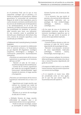 Recomendaciones de actuación en la atención
                                                             primaria en la enfermedad cerebrovascular



en el pronóstico ﬁnal, por lo que es muy                          durante el primer año al menos en dos
importante conseguir que el paciente y su                         ocasiones.
familia se impliquen en el tratamiento. Debería                   - Si es necesario, hay que remitir al
garantizarse la continuidad del tratamiento                       paciente a los servicios de las diferentes
después de recibir el alta hospitalaria, para lo                  especialidades implicadas por su
cual es necesaria una buena coordinación entre                    patología de base (endocrinología,
los servicios de rehabilitación intrahospitalarios                nefrología,       medicina        interna,
y los extrahospitalarios. Si no se da esta                        cardiología, etc.).
condición y el médico de familia considera que
hay posibilidades de rehabilitar al paciente,                   En los casos de ictus en el contexto de
debe remitirlo para hacer una valoración.                     enfermedades sistémicas, además de las
En este momento existe la posibilidad de                      revisiones neurológicas especíﬁcas que se
derivarlo para rehabilitación domiciliaria (hay               indiquen, hay que remitir al paciente al
unos criterios de inclusión especíﬁcos y está                 servicio de la especialidad implicada.
coordinado por el ESAD).
                                                               Ictus hemorrágico:
  Colaboración entre la atención primaria y la atención           - Control al menos durante un año con
hospitalaria                                                      revisiones al cabo de 3-6-12 meses,
En el seguimiento es necesaria la colaboración                    dependiendo de la patología de base.
entre la atención primaria y la hospitalaria,                     - Remisión —si es necesaria— al servicio
ya que depende del diagnóstico nosológico                         de otras especialidades implicadas
(isquémico, hemorrágico) y etiológico. A                          (nefrología,     medicina       interna,
continuación presentamos recomendaciones                          hematología, neurocirugía, etc.).
orientativas:
      Pacientes con ateromatosis de los troncos                Si el ictus provoca epilepsia, las revisiones
    supraórticos no quirúrgica en el momento                  deben prolongarse en el tiempo y han de ser
    del ictus o el AIT:                                       más o menos frecuentes dependiendo del
         - Revisión al cabo de 3-6 meses y                    grado de control.
         anualmente después de la estabilización.
         - Control de los troncos supraórticos                 Si empeora el déﬁcit previo o si se añaden
         por medio de una ecografía Doppler y                 nuevos síntomas, hay que remitir al paciente
         transcraneal individualizándolo según                a un servicio de neurología.
         el grado de estenosis, el riesgo vascular
         y la progresión.                                       Si se sospecha un nuevo ictus, debe
                                                              ser considerado como un ictus agudo,
     Pacientes con ateromatosis de los troncos                por lo que hay que actuar según las
    supraórticos intervenida tras un ictus o un               recomendaciones del capítulo 4.
    AIT:
        - Seguimiento por cirugía vascular, que
        indicará los controles por medio de
        una ecografía Doppler de los troncos
        supraórticos como corresponda a cada
        caso.
        - Revisión en un servicio de neurología
        al cabo de 6-12 meses.

      Múltiples factores de riesgo vascular,
    enfermedad de pequeño vaso y sin
    ateromatosis de los troncos supraórticos:
        - Puede ser alta por neurología, aunque
        es aconsejable el control neurológico


                                                                                                               33
 