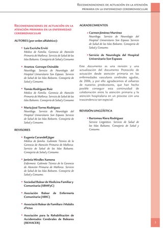 Recomendaciones de actuación en la atención
                                                          primaria en la enfermedad cerebrovascular



Recomendaciones de actuación en la                      AGRADECIMIENTOS
atención primaria en la enfermedad
cerebrovascular                                                Carmen Jiménez Martínez
                                                               Neuróloga. Servicio de Neurología del
AUTORES (por orden alfabético):                                Hospital Universitario Son Espases Servicio
                                                               de Salud de las Islas Baleares. Consejería de
      Luis Escriche Erviti                                     Salud y Consumo.
      Médico de Familia. Gerencia de Atención
      Primaria de Mallorca. Servicio de Salud de las           Servicio de Neurología del Hospital
      Islas Baleares. Consejería de Salud y Consumo            Universitario Son Espases

      Arantza Gorospe Osinalde                          Este documento es una revisión y una
      Neuróloga. Servicio de Neurología del             actualización del documento Protocolo de
      Hospital Universitario Son Espases. Servicio      actuación desde atención primaria en las
      de Salud de las Islas Baleares. Consejería de     enfermedades vasculares cerebrales agudas,
      Salud y Consumo.                                  de 2006, y por ello agradecemos el esfuerzo
                                                        de nuestros predecesores, que han hecho
      Tomás Rodríguez Ruiz                              posible conseguir esta continuidad de
      Médico de Familia. Gerencia de Atención           colaboración entre la atención primaria y la
      Primaria de Mallorca. Servicio de Salud de las    atención hospitalaria en un proceso con una
      Islas Baleares. Consejería de Salud y Consumo     trascendencia tan especial.

      María José Torres Rodríguez
      Neuróloga. Servicio de Neurología del             REVISIÓN LINGÜÍSTICA
      Hospital Universitario Son Espases Servicio
      de Salud de las Islas Baleares. Consejería de            Bartomeu Riera Rodríguez
      Salud y Consumo.                                         Servicio Lingüístico. Servicio de Salud de
                                                               las Islas Baleares. Consejería de Salud y
REVISORES                                                      Consumo.

      Eugenia Carandell Jäger
      Médica de familia. Gabinete Técnico de la
      Gerencia de Atención Primaria de Mallorca.
      Servicio de Salud de las Islas Baleares.
      Consejería de Salud y Consumo.

      Jerònia Miralles Xamena
      Enfermera. Gabinete Técnico de la Gerencia
      de Atención Primaria de Mallorca. Servicio
      de Salud de las Islas Baleares. Consejería de
      Salud y Consumo.

      Sociedad Balear de Medicina Familiar y
      Comunitaria (SBMFyC)

      Asociación Balear         de    Enfermería
      Comunitaria (ABIC)

      Associació Balear de Familiars i Malalts
      d’Ictus

      Asociación para la Rehabilitación de
      Accidentados Cerebrales de Baleares
      (REHACER)                                                                                                3
 