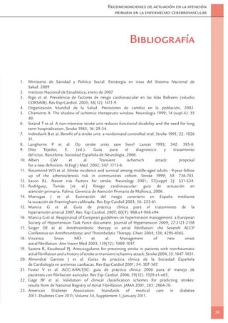 Recomendaciones de actuación en la atención
                                                          primaria en la enfermedad cerebrovascular




                                                                    Bibliografía


1.    Ministerio de Sanidad y Politica Social. Estrategia en ictus del Sistema Nacional de
      Salud. 2009
2.    Instituto Nacional de Estadística, enero de 2007.
3.    Rigo et al. Prevalencia de factores de riesgo cardiovascular en las Islas Baleares (estudio
      CORSAIB). Rev Esp Cardiol. 2005; 58(12): 1411-9.
4.    Organización Mundial de la Salud. Previsiones de cambio en la población, 2002.
5.    Chamorro A. The shadow of ischemia: therapeutic window. Neurología 1999; 14 (supl.4): 35
      40.
6.    Strand T et al. A non-intensive stroke unit reduces functional disability and the need for long
      term hospitalitation. Stroke 1985; 16: 29-34.
7.    Indredavik B et al. Beneﬁt of a stroke unit: a randomized controlled trial. Stroke 1991; 22: 1026
      31.
8.    Langhorne P et al. Do stroke units save lives? Lancet 1993; 342: 395-8.
9.    Díez      Tejedor,     E.     (ed.).      Guía        para    el    diagnóstico     y      tratamiento
      del ictus. Barcelona: Sociedad Española de Neurología, 2006.
10.   Albers         GW         et       al.        Transient        ischemich       attack:        proposal
      for a new deﬁnition. N Engl J Med. 2002; 347: 1713-6.
11.   Rosamond WD et al. Stroke incidence and survival among middle-aged adults : 9-year follow
      up of the atherosclerosis risk in communities cohort. Stroke 1999; 30: 736-743.
12.   Sacco RL. Newer risk factors for stroke. Neurology 2001; 57(suppl 2): S31-S34.
13.   Rodríguez, Tomás [et al.] Riesgo cardiovascular: guía de actuación en
      atención primaria. Palma: Gerencia de Atención Primaria de Mallorca, 2006.
14.   Marrugat J et al. Estimación del riesgo coronario en España mediante
      la ecuación de Framingham calibrada. Rev Esp Cardiol 2003; 56: 253-61.
15.   Mancia G et al. Guía de práctica clínica para el tratamiento de la
      hipertensión arterial 2007. Rev. Esp Cardiol. 2007; 60(9): 968.e1-968.e94.
16.   Mancia G et al. Reappraisal of European guidelines on hypertension management: a European
      Society of Hypertension Task Force document. Journal of Hypertension 2009; 27:2121-2158
17.   Singer DE et al. Antithrombotic therapy in atrial ﬁbrillation: the Seventh ACCP
      Conference on Antithrombotyc and Thrombolytic Therapy. Chest 2004; 126; 429S-456S.
18.   Vincenza         Snow        MD         et        al.      Management         of      new         onset
      atrial ﬁbrillation. Ann Intern Med 2003; 139(12): 1009-1017.
19.   Saxena R, Koudstaal PJ. Anticoagulants for preventing stroke in patients with nonrheumatic
      atrial ﬁbrillation and a history of stroke or transient ischaemic attack. Stroke 2004; 35: 1647-1651.
20.   Almendral Garrote J et al. Guías de práctica clínica de la Sociedad Española
      de Cardiología en arritmias cardiacas. Rev Esp Cardiol 2001; 54: 307-367.
21.   Fuster V et al. ACC/AHA/ESC: guía de práctica clínica 2006 para el manejo de
      pacientes con ﬁbrilación auricular. Rev Esp Cardiol. 2006; 59(12): 1329.e1-e65.
22.   Gage BF et al. Validation of clinical classiﬁcation schemes for predicting strokes:
      results from de National Registry of Atrial Fibrillation. JAMA 2001; 285: 2864-70.
23.   American        Diabetes     Association.       Standards     of    medical    care     in     diabetes
      2011. Diabetes Care 2011; Volume 34, Supplement 1, January 2011.


                                                                                                                39
 
