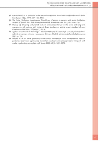 Recomendaciones de actuación en la atención
                                                      primaria en la enfermedad cerebrovascular



45. Ezekowitz MD et al. Warfarin in the Prevention of Stroke Associated with Nonrheumatic Atrial
    Fibrillation. NEJM 1992; 327: 1406-1412.
46. The Atrial Fibrillation Investigators. The efﬁcacy of aspirin in patients with atrial ﬁbrillation:
    analysis of pooled data from 3 randomized trials. Ach Intern Med 1997; 157: 1237-1240.
47. Hankey GJ. Ongoing and planed trials of antiplatelet therapy in the acute and long-term
    management of patients with ischaemic brain syndromes: setting a new standard of care.
    Cerebrovasc Dis 2004; 117 (suppl3): 11-16.
48. Agència d’Avaluació de Tecnologia i Recerca Mèdiques de Catalunya. Guía de práctica clínica
    sobre la prevención primaria y secundaria del ictus. Madrid: Ministerio de Sanidad y Consumo,
    2009. p. 156.
49. Mitchel P et al. Brief psychosocial-behavioral intervention with antidepressant reduces
    poststroke depression signiﬁcantly more than usual care with antidepressant: living well with
    stroke: randomized, controlled trial. Stroke 2009; 40(9): 3073-3078.




                                                                                                         41
 