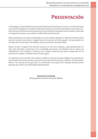 Recomendaciones de actuación en la atención
                                                       primaria en la enfermedad cerebrovascular




                                                            Presentación
La Estrategia en ictus del Sistema Nacional de Salud nos recuerda que el ictus es una de las primeras
causas de mortalidad en el mundo occidental y la primera causa de incapacidad y coste económico.
Son enormes el sufrimiento de los pacientes y de sus familiares, las repercusiones sociales y laborales
y el impacto económico que supone la enfermedad cerebrovascular.

Afortunadamente, los avances producidos en las dos últimas décadas en todas las vertientes de la
atención sanitaria ante el ictus —singularmente en la atención en la fase aguda— han provocado una
marcada disminución de la mortalidad y de las secuelas de esta enfermedad.

Quiero recalcar el papel de la atención primaria en este éxito colectivo, cuyos profesionales no
solo están llamados a participar en las actividades preventivas, de promoción de la salud y de
rehabilitación, sino también a colaborar en la cadena asistencial que pone a disposición de los
pacientes los mejores cuidados durante la fase aguda.

La importancia de esta labor y los cambios cientíﬁcos a los que asistimos obligan a la actualización
continuada de los conocimientos y, por tanto, de los documentos que los contienen. En este sentido,
felicito a los autores de esta guía por su contribución a la mejora de la atención sanitaria de las
personas que sufren una enfermedad cerebrovascular.




                                        Atanasio García Pineda
                            Director gerente de Atención Primaria de Mallorca




                                                                                                          5
 