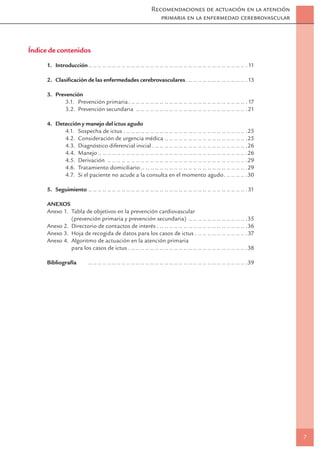 Recomendaciones de actuación en la atención
                                                                      primaria en la enfermedad cerebrovascular



Índice de contenidos
      1. Introducción .. .. .. .. .. .. .. .. .. .. .. .. .. .. .. .. .. .. .. .. .. .. .. .. .. .. .. .. .. .. .. .. .. . 11

      2. Clasiﬁcación de las enfermedades cerebrovasculares . .. .. .. .. .. .. .. .. .. .. .. .. . 13

      3. Prevención
             3.1. Prevención primaria . .. .. .. .. .. .. .. .. .. .. .. .. .. .. .. .. .. .. .. .. .. .. .. .. . 17
             3.2. Prevención secundaria .. .. .. .. .. .. .. .. .. .. .. .. .. .. .. .. .. .. .. .. .. .. .. .21

      4. Detección y manejo del ictus agudo
            4.1. Sospecha de ictus . .. .. .. .. .. .. .. .. .. .. .. .. .. .. .. .. .. .. .. .. .. .. .. .. .. .25
            4.2. Consideración de urgencia médica .. .. .. .. .. .. .. .. .. .. .. .. .. .. .. .. .. .25
            4.3. Diagnóstico diferencial inicial . .. .. .. .. .. .. .. .. .. .. .. .. .. .. .. .. .. .. .. .26
            4.4. Manejo .. .. .. .. .. .. .. .. .. .. .. .. .. .. .. .. .. .. .. .. .. .. .. .. .. .. .. .. .. .. .. .26
            4.5. Derivación .. .. .. .. .. .. .. .. .. .. .. .. .. .. .. .. .. .. .. .. .. .. .. .. .. .. .. .. .. .29
            4.6. Tratamiento domiciliario .. .. .. .. .. .. .. .. .. .. .. .. .. .. .. .. .. .. .. .. .. .. .29
            4.7. Si el paciente no acude a la consulta en el momento agudo . .. .. .. .. .30

      5. Seguimiento .. .. .. .. .. .. .. .. .. .. .. .. .. .. .. .. .. .. .. .. .. .. .. .. .. .. .. .. .. .. .. .. .. . 31

      ANEXOS
      Anexo 1. Tabla de objetivos en la prevención cardiovascular
               (prevención primaria y prevención secundaria) .. .. .. .. .. .. .. .. .. .. .. .. .35
      Anexo 2. Directorio de contactos de interés . .. .. .. .. .. .. .. .. .. .. .. .. .. .. .. .. .. .. .36
      Anexo 3. Hoja de recogida de datos para los casos de ictus . .. .. .. .. .. .. .. .. .. .. .37
      Anexo 4. Algoritmo de actuación en la atención primaria
               para los casos de ictus . .. .. .. .. .. .. .. .. .. .. .. .. .. .. .. .. .. .. .. .. .. .. .. .. .38

      Bibliografía           .. .. .. .. .. .. .. .. .. .. .. .. .. .. .. .. .. .. .. .. .. .. .. .. .. .. .. .. .. .. .. .. .. .39




                                                                                                                                      7
 