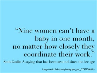 “Nine women can't have a
            baby in one month,
     no matter how closely they
        coordinate their work.”
Seth Godin A saying that has been around since the ice age

                        Image credit: ﬂickr.com/photographi_esc_/2797736030 >
 