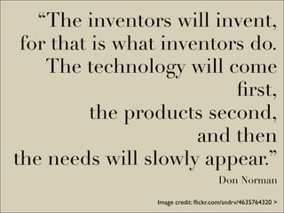 “The inventors will invent,
 for that is what inventors do.
    The technology will come
                          ﬁrst,
          the products second,
                      and then
the needs will slowly appear.”
                                     Don Norman

                Image credit: ﬂickr.com/sndrv/4635764320 >
 