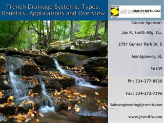 Trench Drainage Systems: Types, Benefits, Applications and Overview  Course Sponsor: Jay R. Smith Mfg. Co. 2781 Gunter Park Dr. E Montgomery, AL 36109 Ph: 334-277-8520 Fax: 334-272-7396 Salesengineering@jrsmith.com www.jrsmith.com 
