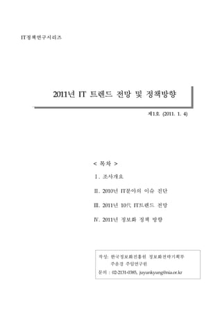 IT   ???????




          2011 ? ??? ?? ? ????
                 IT


                                                     ?? 1    (2011. 1. 4)




                      <   ??         >


                       ????
                          .




                       ? ??? ?? ??
                          .   2010       IT




                       ?  ??? ??
                          .   2011       10    IT




                       ? ??? ?? ??
                          .   2011




                          ?? ???????? ????????
                               :


                             ??? ?????
                          ??       : 02-2131-0385, juyunkyung@nia.or.kr
 