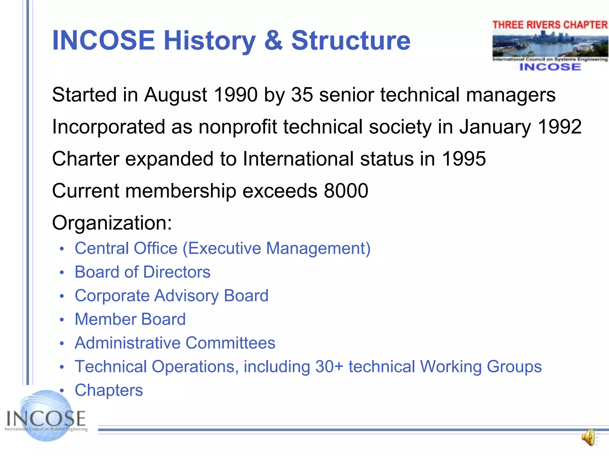 INCOSE History & StructureStarted in August 1990 by 35 senior technical managersIncorporated as nonprofit technical society in January 1992Charter expanded to International status in 1995Current membership exceeds 8000Organization:Central Office (Executive Management)