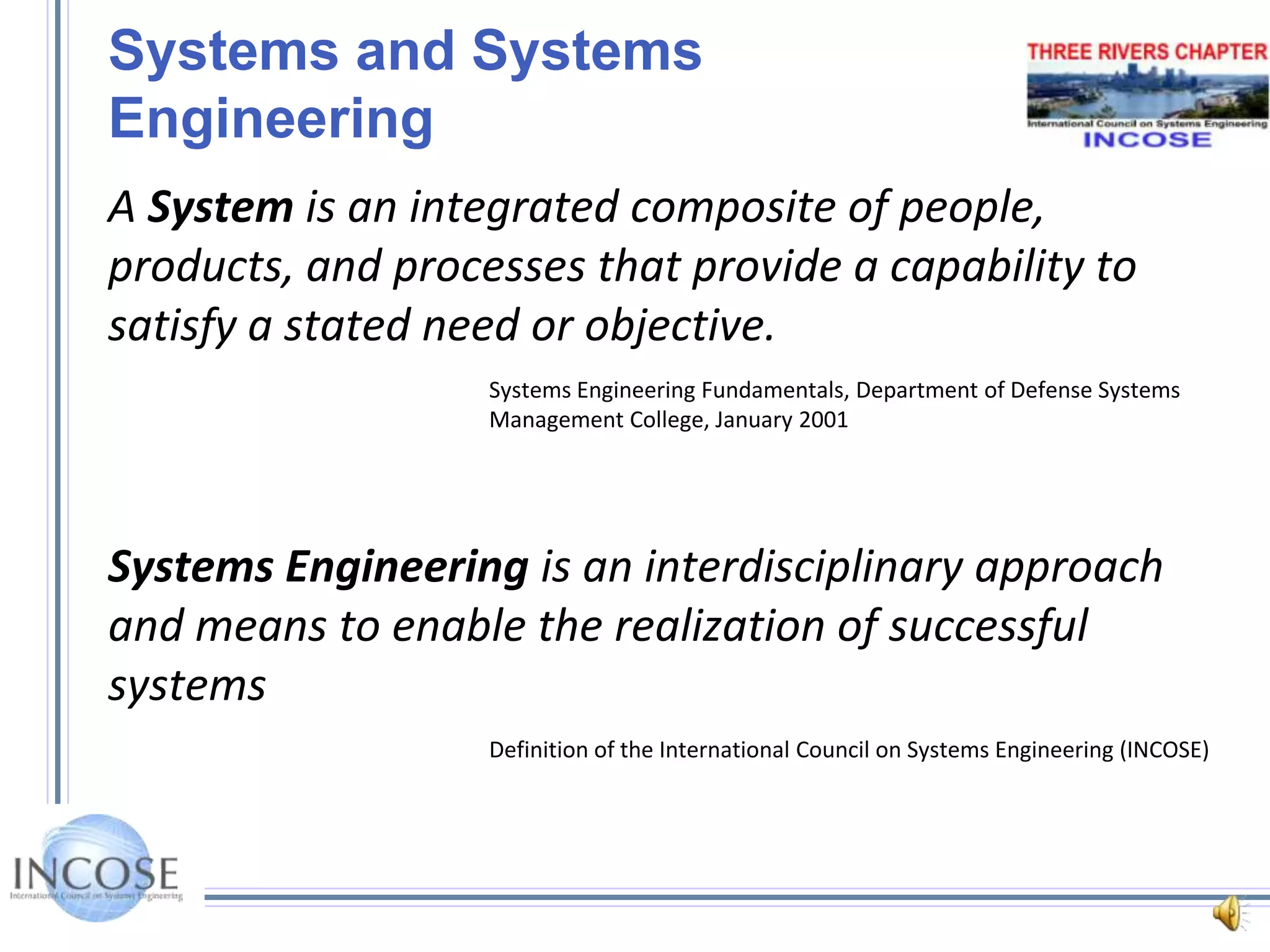 Systems and Systems EngineeringA System is an integrated composite of people, products, and processes that provide a capability to satisfy a stated need or objective.Systems Engineering Fundamentals, Department of Defense Systems Management College, January 2001Systems Engineering is an interdisciplinary approach and means to enable the realization of successful systems Definition of the International Council on Systems Engineering (INCOSE)