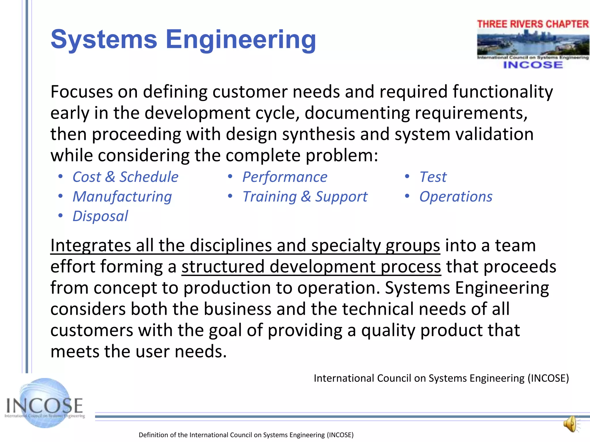 Definition of the International Council on Systems Engineering (INCOSE)Systems EngineeringFocuses on defining customer needs and required functionality early in the development cycle, documenting requirements, then proceeding with design synthesis and system validation while considering the complete problem:Cost & Schedule	•	Performance	•	TestManufacturing	•	Training & Support	•	OperationsDisposalIntegrates all the disciplines and specialty groups into a team effort forming a structured development process that proceeds from concept to production to operation. Systems Engineering considers both the business and the technical needs of all customers with the goal of providing a quality product that meets the user needs.International Council on Systems Engineering (INCOSE)