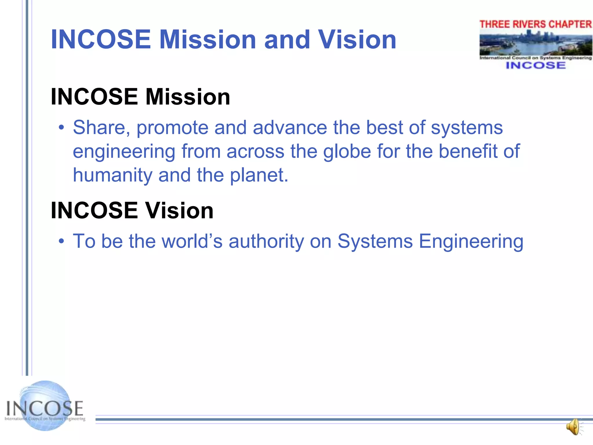 INCOSE Mission and VisionINCOSE MissionShare, promote and advance the best of systems engineering from across the globe for the benefit of humanity and the planet.INCOSE VisionTo be the world’s authority on Systems Engineering