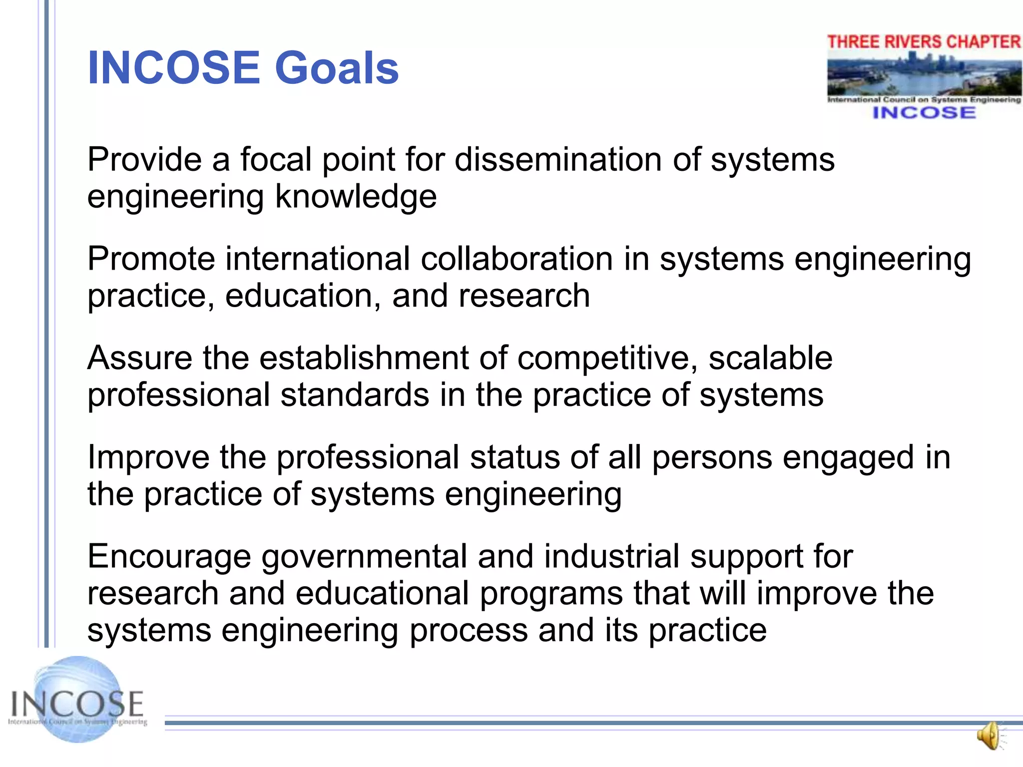 INCOSE GoalsProvide a focal point for dissemination of systems engineering knowledgePromote international collaboration in systems engineering practice, education, and researchAssure the establishment of competitive, scalable professional standards in the practice of systemsImprove the professional status of all persons engaged in the practice of systems engineering Encourage governmental and industrial support for research and educational programs that will improve the systems engineering process and its practice