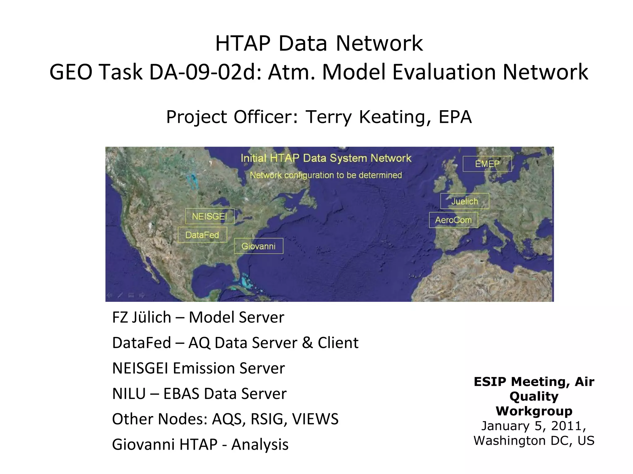 HTAP Data Network
GEO Task DA-09-02d: Atm. Model Evaluation Network
            Project Officer: Terry Keating, EPA




     FZ Jülich – Model Server
     DataFed – AQ Data Server & Client
     NEISGEI Emission Server
                                                  ESIP Meeting, Air
     NILU – EBAS Data Server                           Quality
                                                     Workgroup
     Other Nodes: AQS, RSIG, VIEWS                 January 5, 2011,
     Giovanni HTAP - Analysis                     Washington DC, US
 