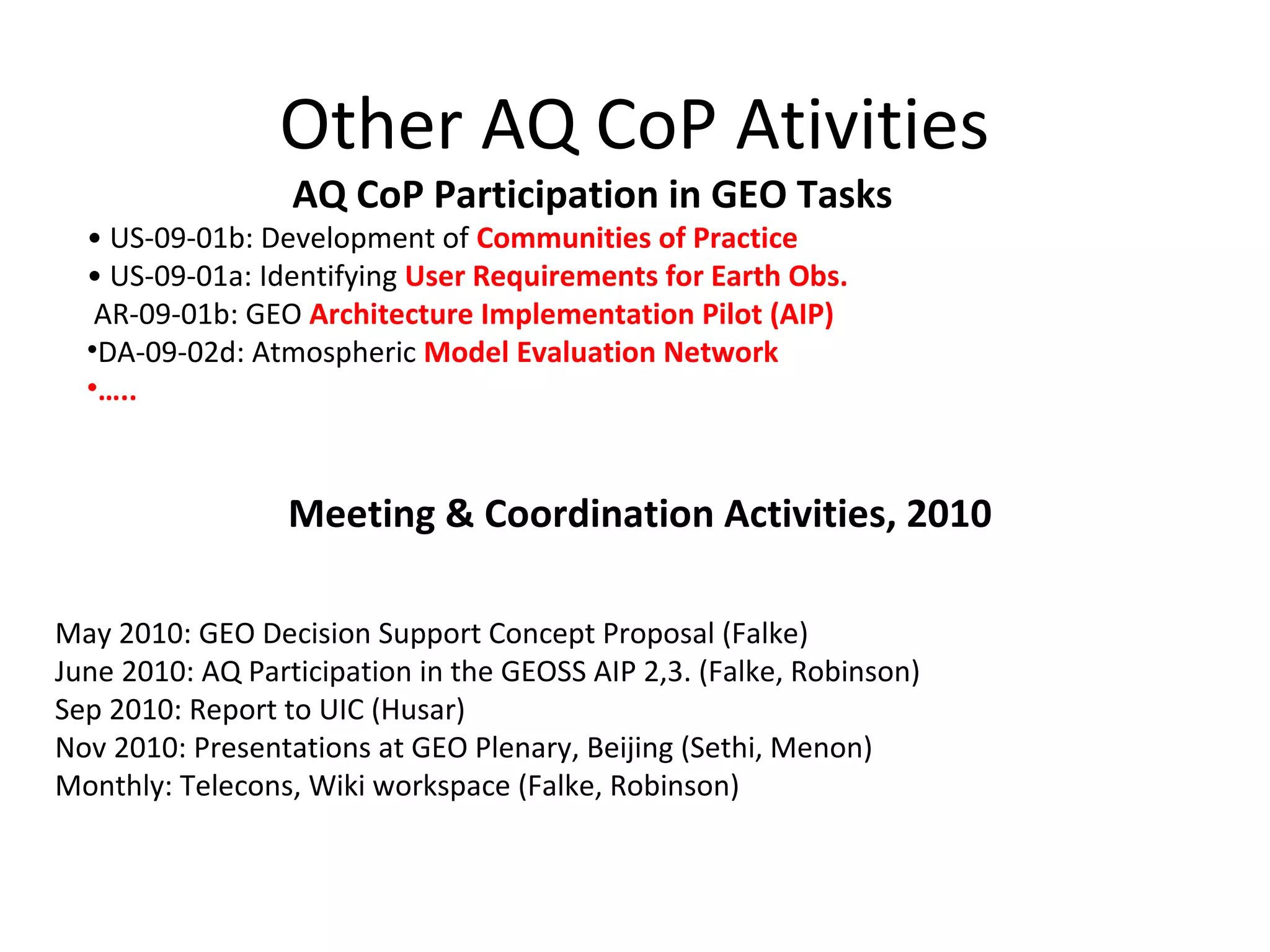 Other AQ CoP Ativities
                  AQ CoP Participation in GEO Tasks
  • US-09-01b: Development of Communities of Practice
  • US-09-01a: Identifying User Requirements for Earth Obs.
   AR-09-01b: GEO Architecture Implementation Pilot (AIP)
  •DA-09-02d: Atmospheric Model Evaluation Network
  •…..



                  Meeting & Coordination Activities, 2010

May 2010: GEO Decision Support Concept Proposal (Falke)
June 2010: AQ Participation in the GEOSS AIP 2,3. (Falke, Robinson)
Sep 2010: Report to UIC (Husar)
Nov 2010: Presentations at GEO Plenary, Beijing (Sethi, Menon)
Monthly: Telecons, Wiki workspace (Falke, Robinson)
 