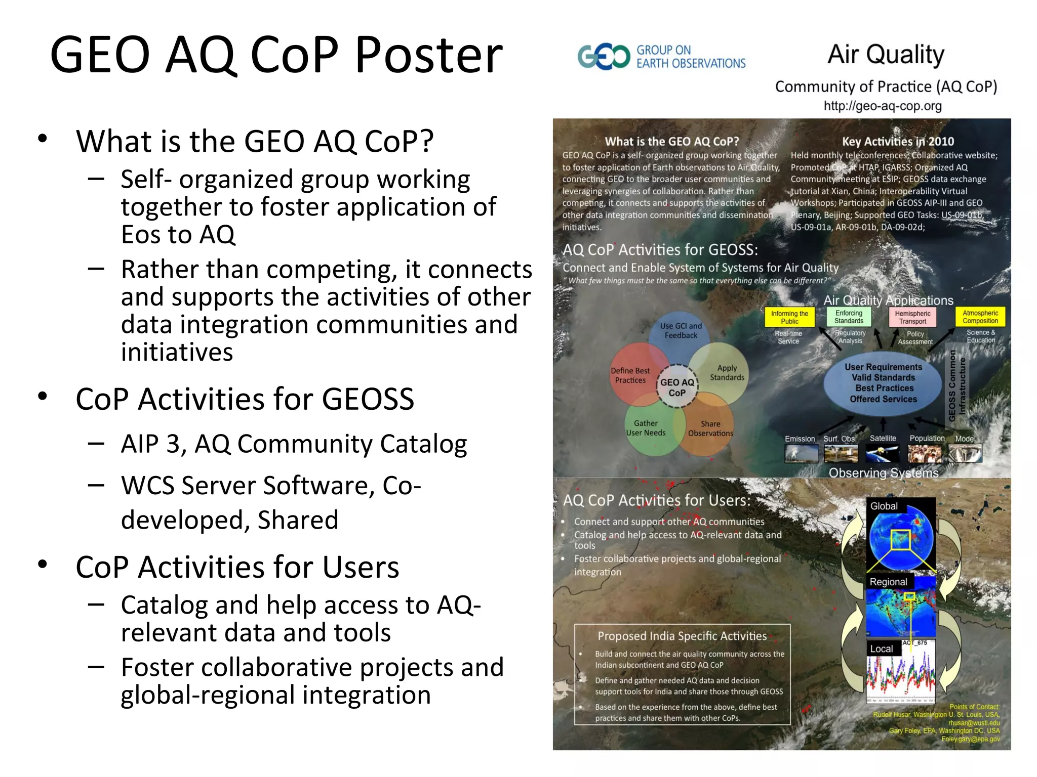 GEO AQ CoP Poster
• What is the GEO AQ CoP?
   – Self- organized group working
     together to foster application of
     Eos to AQ
   – Rather than competing, it connects
     and supports the activities of other
     data integration communities and
     initiatives
• CoP Activities for GEOSS
   – AIP 3, AQ Community Catalog
   – WCS Server Software, Co-
     developed, Shared
• CoP Activities for Users
   – Catalog and help access to AQ-
     relevant data and tools
   – Foster collaborative projects and
     global-regional integration
 