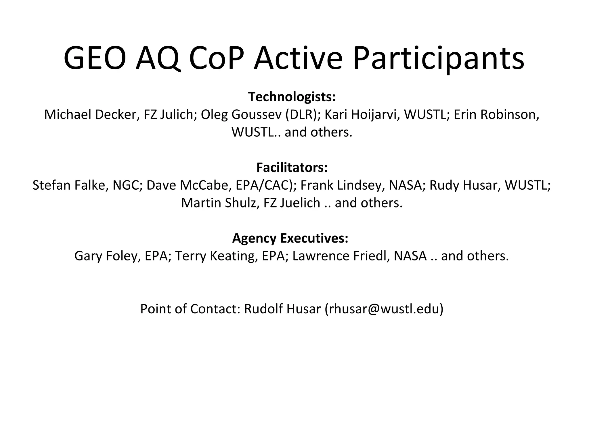 GEO AQ CoP Active Participants
                                   Technologists:
 Michael Decker, FZ Julich; Oleg Goussev (DLR); Kari Hoijarvi, WUSTL; Erin Robinson,
                                 WUSTL.. and others.

                                    Facilitators:
Stefan Falke, NGC; Dave McCabe, EPA/CAC); Frank Lindsey, NASA; Rudy Husar, WUSTL;
                        Martin Shulz, FZ Juelich .. and others.

                                Agency Executives:
      Gary Foley, EPA; Terry Keating, EPA; Lawrence Friedl, NASA .. and others.


                 Point of Contact: Rudolf Husar (rhusar@wustl.edu)
 
