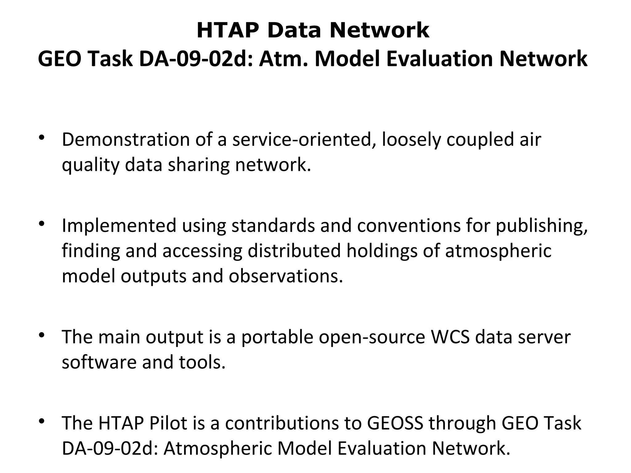 HTAP Data Network
GEO Task DA-09-02d: Atm. Model Evaluation Network


• Demonstration of a service-oriented, loosely coupled air
  quality data sharing network.

• Implemented using standards and conventions for publishing,
  finding and accessing distributed holdings of atmospheric
  model outputs and observations.

• The main output is a portable open-source WCS data server
  software and tools.

• The HTAP Pilot is a contributions to GEOSS through GEO Task
  DA-09-02d: Atmospheric Model Evaluation Network.
 