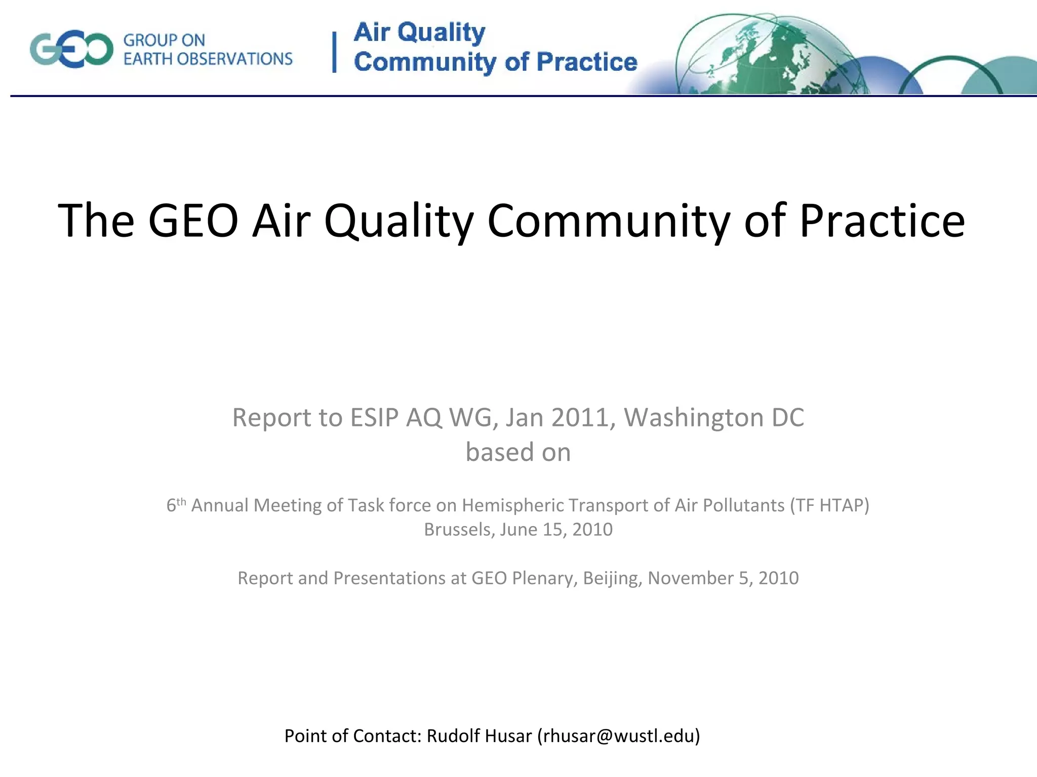 The GEO Air Quality Community of Practice


           Report to ESIP AQ WG, Jan 2011, Washington DC
                              based on
    6th Annual Meeting of Task force on Hemispheric Transport of Air Pollutants (TF HTAP)
                                   Brussels, June 15, 2010

            Report and Presentations at GEO Plenary, Beijing, November 5, 2010




                  Point of Contact: Rudolf Husar (rhusar@wustl.edu)
 