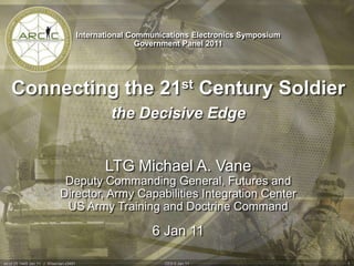 International Communications Electronics Symposium Government Panel 2011 Connecting the 21st Century Soldier  the Decisive Edge  LTG Michael A. Vane Deputy Commanding General, Futures and  Director, Army Capabilities Integration Center US Army Training and Doctrine Command 6 Jan 11 as of 05 1445 Jan 11  J. Wiseman x3491  1 CES 6 Jan 11 