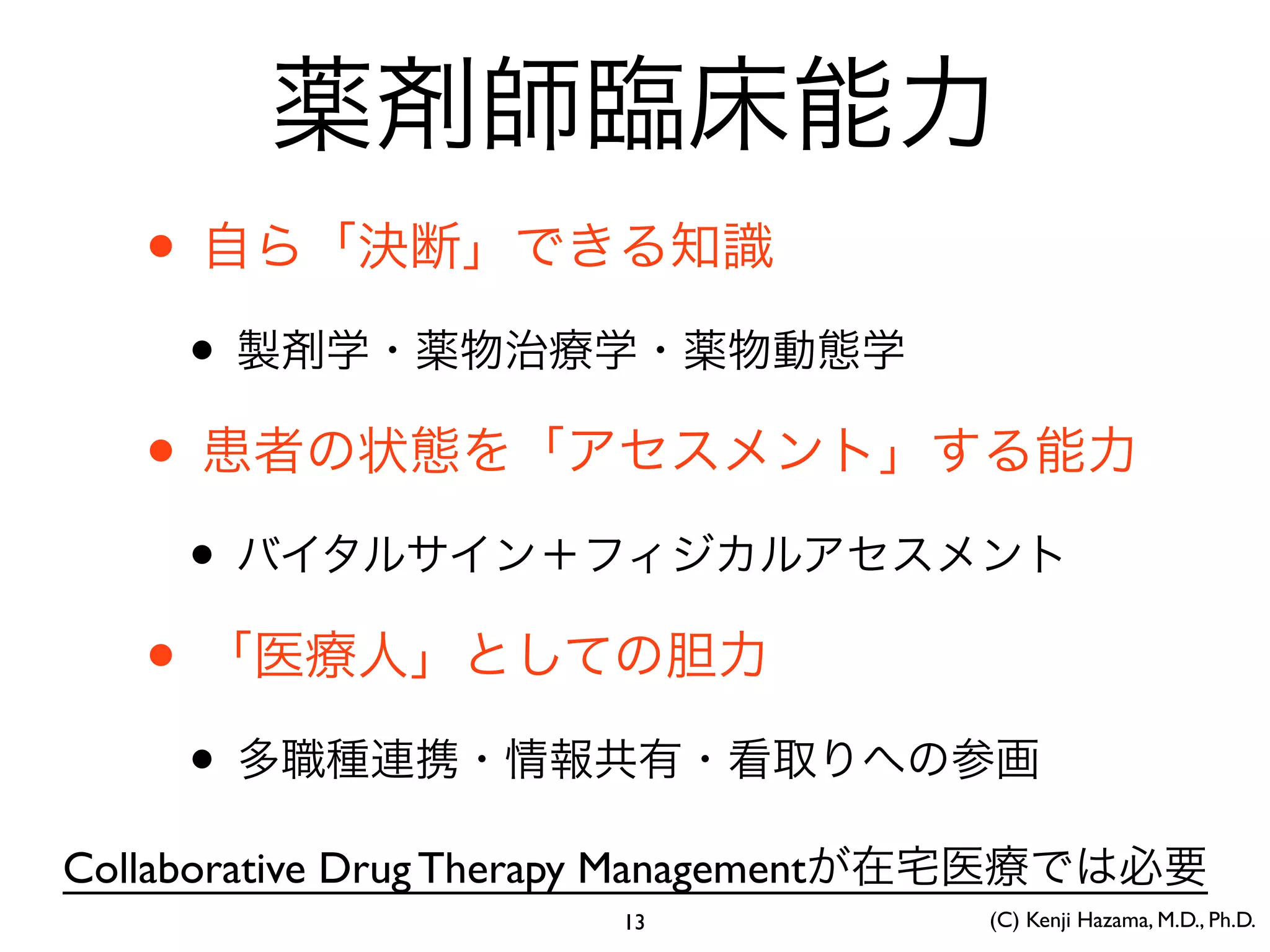 薬剤師臨床能力
• 自ら「決断」できる知識
• 製剤学・薬物治療学・薬物動態学
• 患者の状態を「アセスメント」する能力
• バイタルサイン＋フィジカルアセスメント
• 「医療人」としての胆力
• 多職種連携・情報共有・看取りへの参画
Collaborative Drug Therapy Managementが在宅医療では必要
(C) Kenji Hazama, M.D., Ph.D.13
 