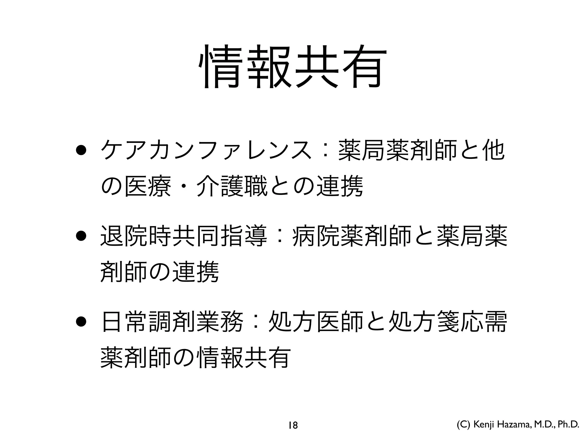 情報共有
• ケアカンファレンス：薬局薬剤師と他
の医療・介護職との連携
• 退院時共同指導：病院薬剤師と薬局薬
剤師の連携
• 日常調剤業務：処方医師と処方箋応需
薬剤師の情報共有
(C) Kenji Hazama, M.D., Ph.D.18
 